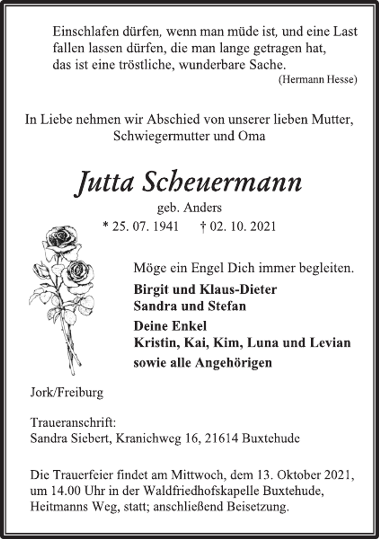 <p>Einschlafen dürfen, wenn man müde ist, und eine Last fallen lassen dürfen, die man lange getragen hat,<br />das ist eine tröstliche, wunderbare Sache.<br />(Hermann Hesse)<br />In Liebe nehmen wir Abschied von unserer lieben Mutter, Schwiegermutter und Oma<br />Jutta Scheuermann<br />geb. Anders<br />* 25. 07. 1941 † 02. 10. 2021<br />Möge ein Engel Dich immer begleiten.<br />Birgit und Klaus-Dieter<br />Sandra und Stefan<br />Deine Enkel<br />Kristin, Kai, Kim, Luna und Levian<br />sowie alle Angehörigen<br />Jork/Freiburg<br />Traueranschrift:<br />Sandra Siebert, Kranichweg 16, 21614 Buxtehude<br />Die Trauerfeier findet am Mittwoch, dem 13. Oktober 2021, um 14.00 Uhr in der Waldfriedhofskapelle Buxtehude, Heitmanns Weg, statt; anschließend Beisetzung.</p>