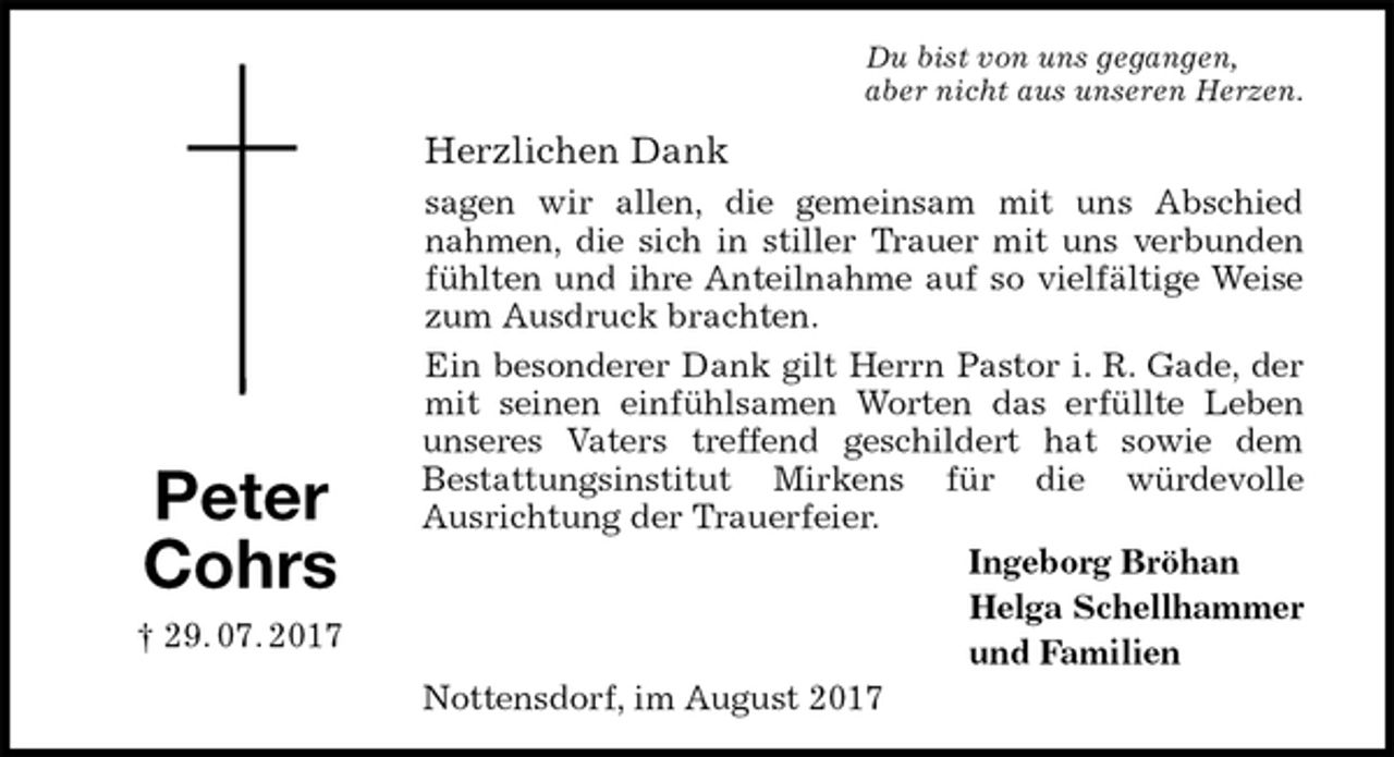 <p>Du bist von uns gegangen,<br />aber nicht aus unseren Herzen.<br />Herzlichen Dank<br />sagen wir allen, die gemeinsam mit uns Abschied<br />nahmen, die sich in stiller Trauer mit uns verbunden<br />fühlten und ihre Anteilnahme auf so vielfältige Weise<br />zum Ausdruck brachten.<br />Ein besonderer Dank gilt Herrn Pastor i. R. Gade, der<br />mit seinen einfühlsamen Worten das erfüllte Leben<br />unseres Vaters treffend geschildert hat sowie dem<br />Bestattungsinstitut Mirkens für die würdevolle<br />Ausrichtung der Trauerfeier.<br />Ingeborg Bröhan<br />Helga Schellhammer<br />und Familien<br />Nottensdorf, im August 2017</p><p>Peter<br />Cohrs<br />† 29. 07. 2017</p>