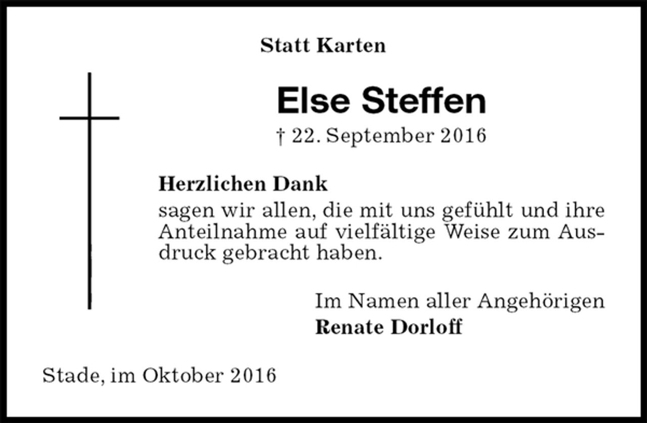 <p>Statt Karten<br />Else Steffen<br />† 22. September 2016<br />Herzlichen Dank<br />sagen wir allen, die mit uns gefühlt und ihre Anteilnahme auf vielfältige Weise zum Ausdruck gebracht haben.<br />Im Namen aller Angehörigen<br />Renate Dorloff<br />Stade, im Oktober 2016</p>