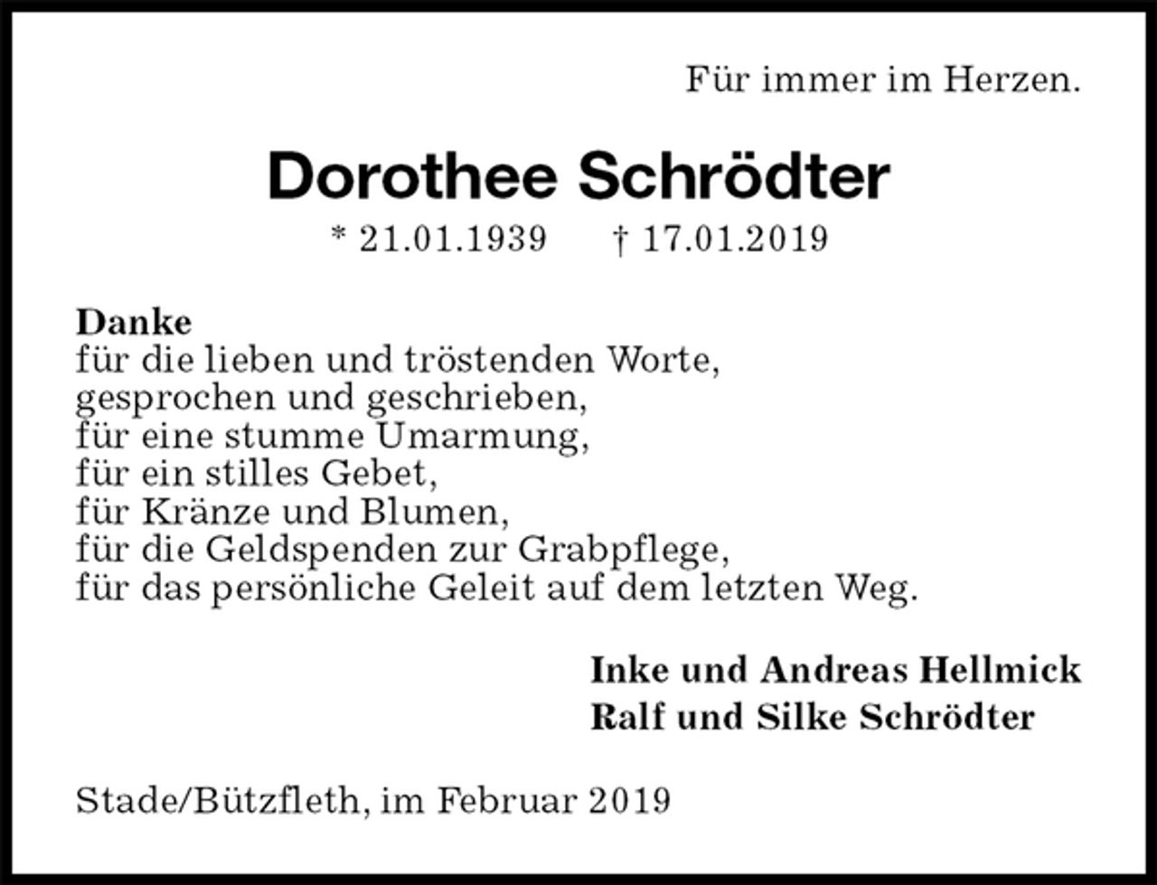 <p>Für immer im Herzen.<br />Dorothee Schrödter<br />* 21.01.1939 † 17.01.2019<br />Danke<br />für die lieben und tröstenden Worte,<br />gesprochen und geschrieben,<br />für eine stumme Umarmung,<br />für ein stilles Gebet,<br />für Kränze und Blumen,<br />für die Geldspenden zur Grabpflege,<br />für das persönliche Geleit auf dem letzten Weg.<br />Inke und Andreas Hellmick<br />Ralf und Silke Schrödter<br />Stade/Bützfleth, im Februar 2019</p>