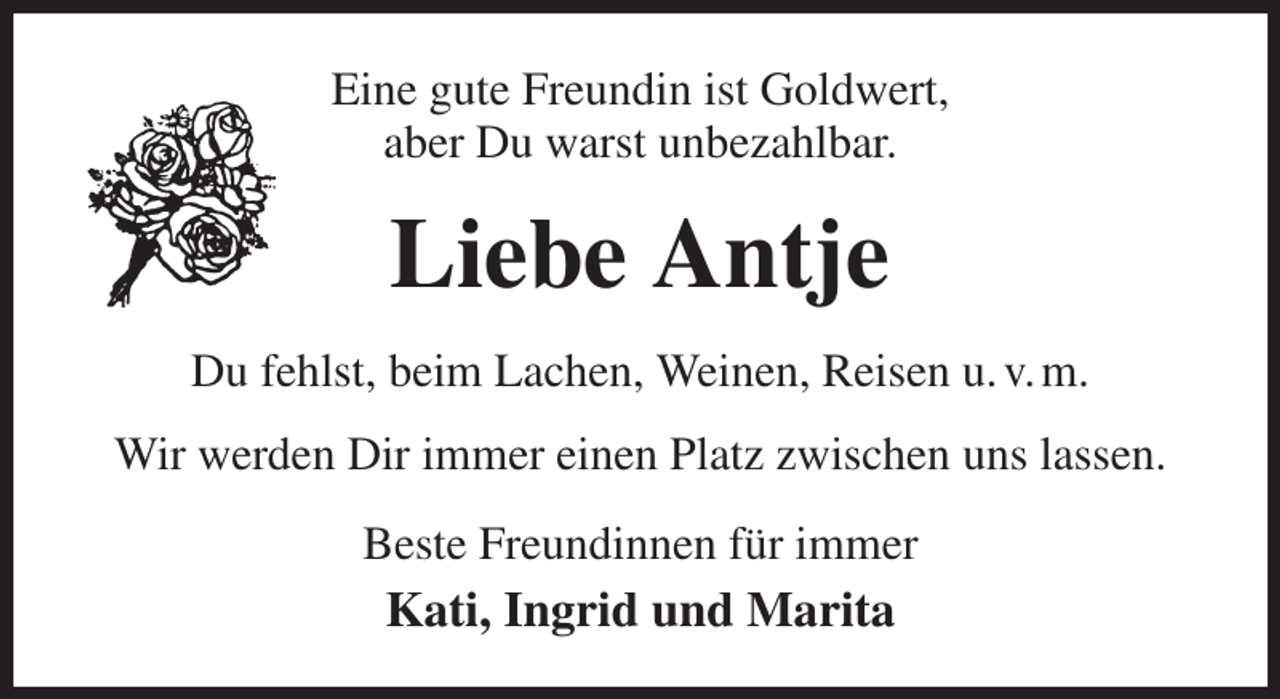 <p>Eine gute Freundin ist Goldwert,<br />aber Du warst unbezahlbar.<br />Liebe Antje<br />Du fehlst, beim Lachen, Weinen, Reisen u. v. m.<br />Wir werden Dir immer einen Platz zwischen uns lassen.<br />Beste Freundinnen für immer<br />Kati, Ingrid und Marita</p>