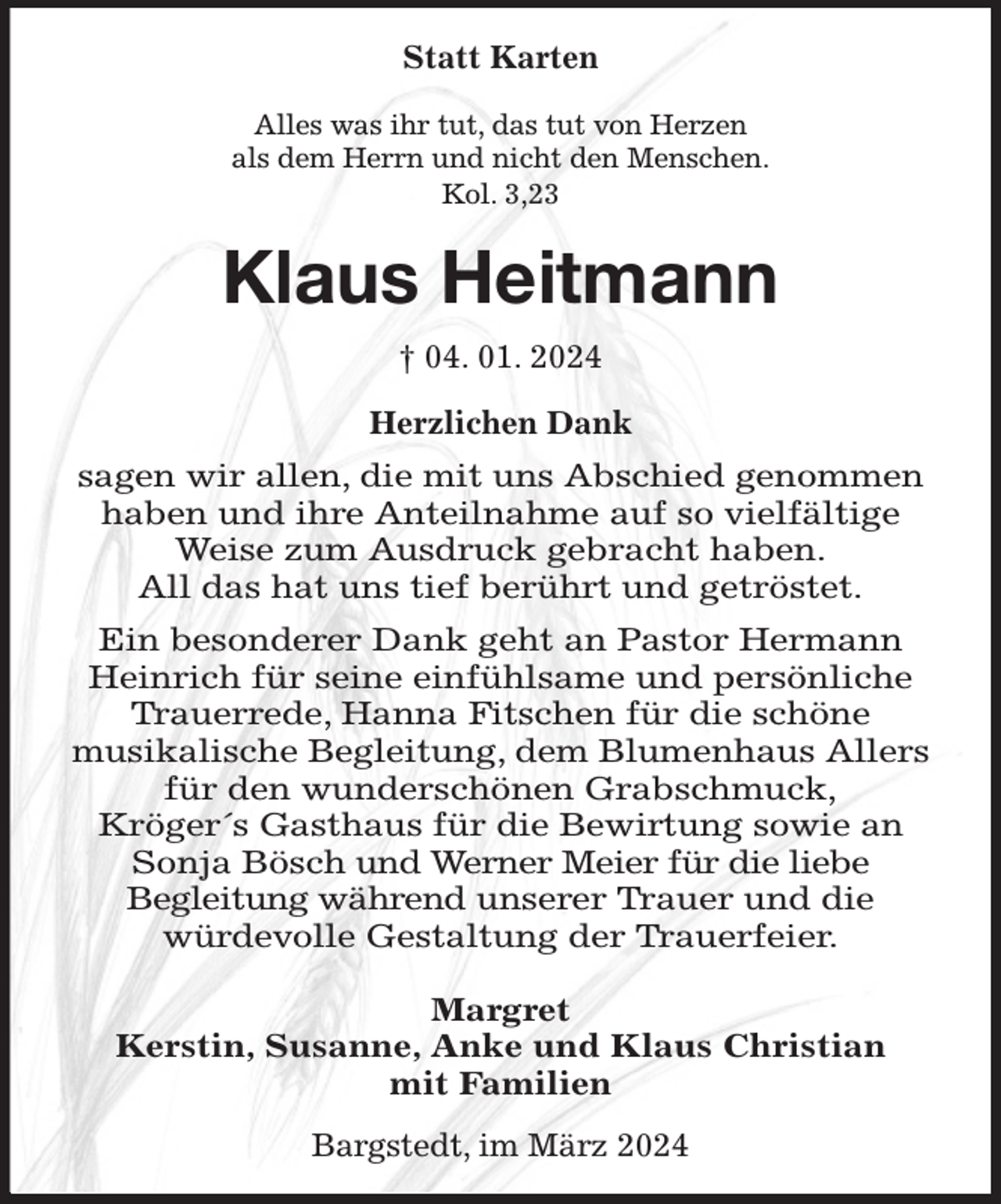 <p>Statt Karten<br />Alles was ihr tut, das tut von Herzen<br />als dem Herrn und nicht den Menschen.<br />Kol. 3,23<br />Klaus Heitmann<br />† 04. 01. 2024<br />Herzlichen Dank<br />sagen wir allen, die mit uns Abschied genommen haben und ihre Anteilnahme auf so vielfältige Weise zum Ausdruck gebracht haben.<br />All das hat uns tief berührt und getröstet.<br />Ein besonderer Dank geht an Pastor Hermann Heinrich für seine einfühlsame und persönliche Trauerrede, Hanna Fitschen für die schöne<br />musikalische Begleitung, dem Blumenhaus Allers für den wunderschönen Grabschmuck,<br />Kröger´s Gasthaus für die Bewirtung sowie an Sonja Bösch und Werner Meier für die liebe<br />Begleitung während unserer Trauer und die<br />würdevolle Gestaltung der Trauerfeier.</p><p>Margret<br />Kerstin, Susanne, Anke und Klaus Christian<br />mit Familien<br />Bargstedt, im März 2024</p>