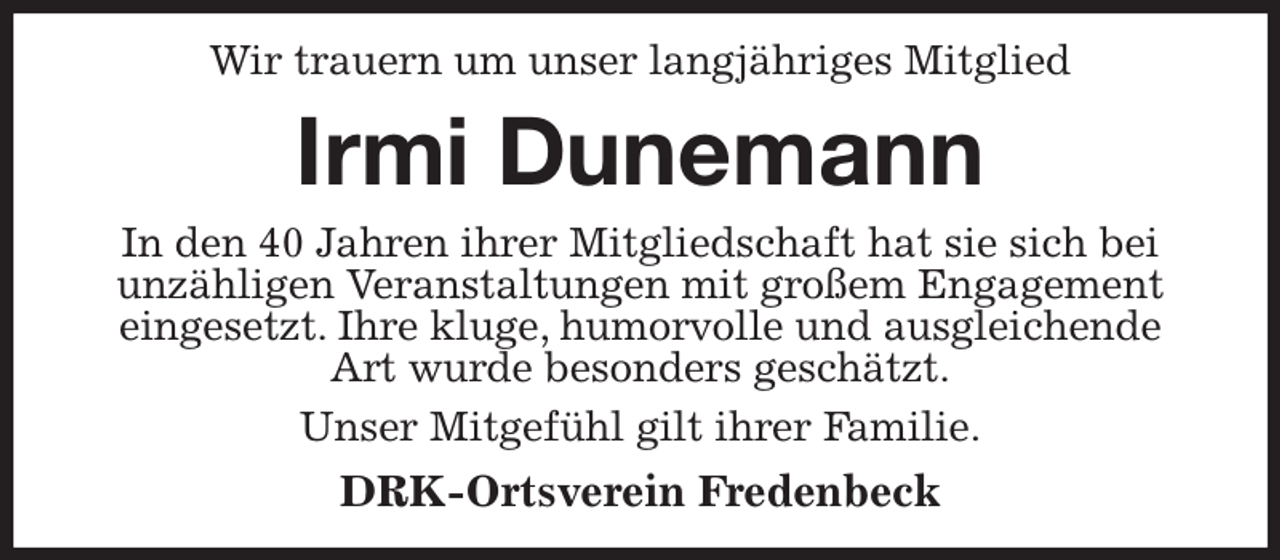 <p>Wir trauern um unser langjähriges Mitglied<br />Irmi Dunemann<br />In den 40 Jahren ihrer Mitgliedschaft hat sie sich bei unzähligen Veranstaltungen mit großem Engagement eingesetzt. Ihre kluge, humorvolle und ausgleichende Art wurde besonders geschätzt.<br />Unser Mitgefühl gilt ihrer Familie.<br />DRK-Ortsverein Fredenbeck</p>