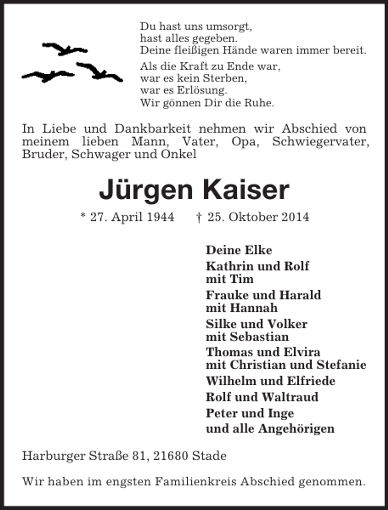<p>Du hast uns umsorgt,<br />hast alles gegeben.<br />Deine fleißigen Hände waren immer bereit.<br />Als die Kraft zu Ende war,<br />war es kein Sterben,<br />war es Erlösung.<br />Wir gönnen Dir die Ruhe.<br />In Liebe und Dankbarkeit nehmen wir Abschied von meinem lieben Mann, Vater, Opa, Schwiegervater,<br />Bruder, Schwager und Onkel<br />Jürgen Kaiser<br />* 27. April 1944 † 25. Oktober 2014<br />Deine Elke<br />Kathrin und Rolf<br />mit Tim<br />Frauke und Harald<br />mit Hannah<br />Silke und Volker<br />mit Sebastian<br />Thomas und Elvira<br />mit Christian und Stefanie<br />Wilhelm und Elfriede<br />Rolf und Waltraud<br />Peter und Inge<br />und alle Angehörigen<br />Harburger Straße 81, 21680 Stade</p><p>Wir haben im engsten Familienkreis Abschied genommen.</p>