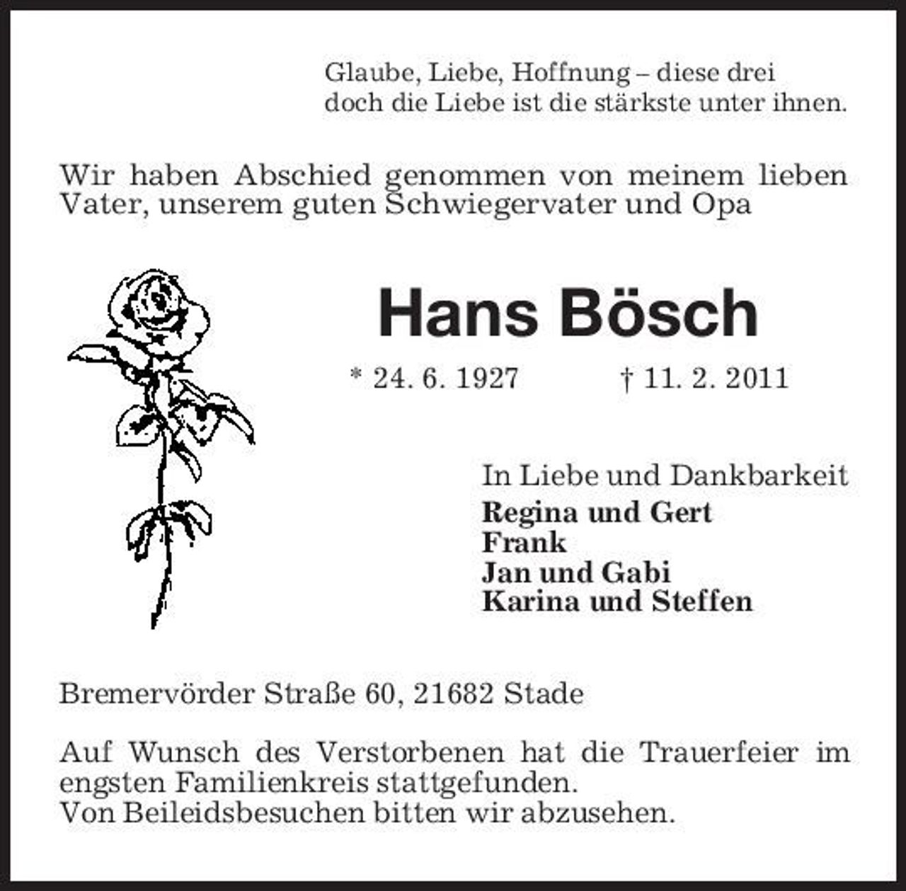 <p>Glaube, Liebe, Hoffnung – diese drei doch die Liebe ist die stärkste unter ihnen.</p><p>Wir haben Abschied genommen von meinem lieben Vater, unserem guten Schwiegervater und Opa</p><p>Hans Bösch<br />* 24. 6. 1927 † 11. 2. 2011 In Liebe und Dankbarkeit Regina und Gert Frank Jan und Gabi Karina und Steffen Bremervörder Straße 60, 21682 Stade Auf Wunsch des Verstorbenen hat die Trauerfeier im engsten Familienkreis stattgefunden. Von Beileidsbesuchen bitten wir abzusehen.</p>