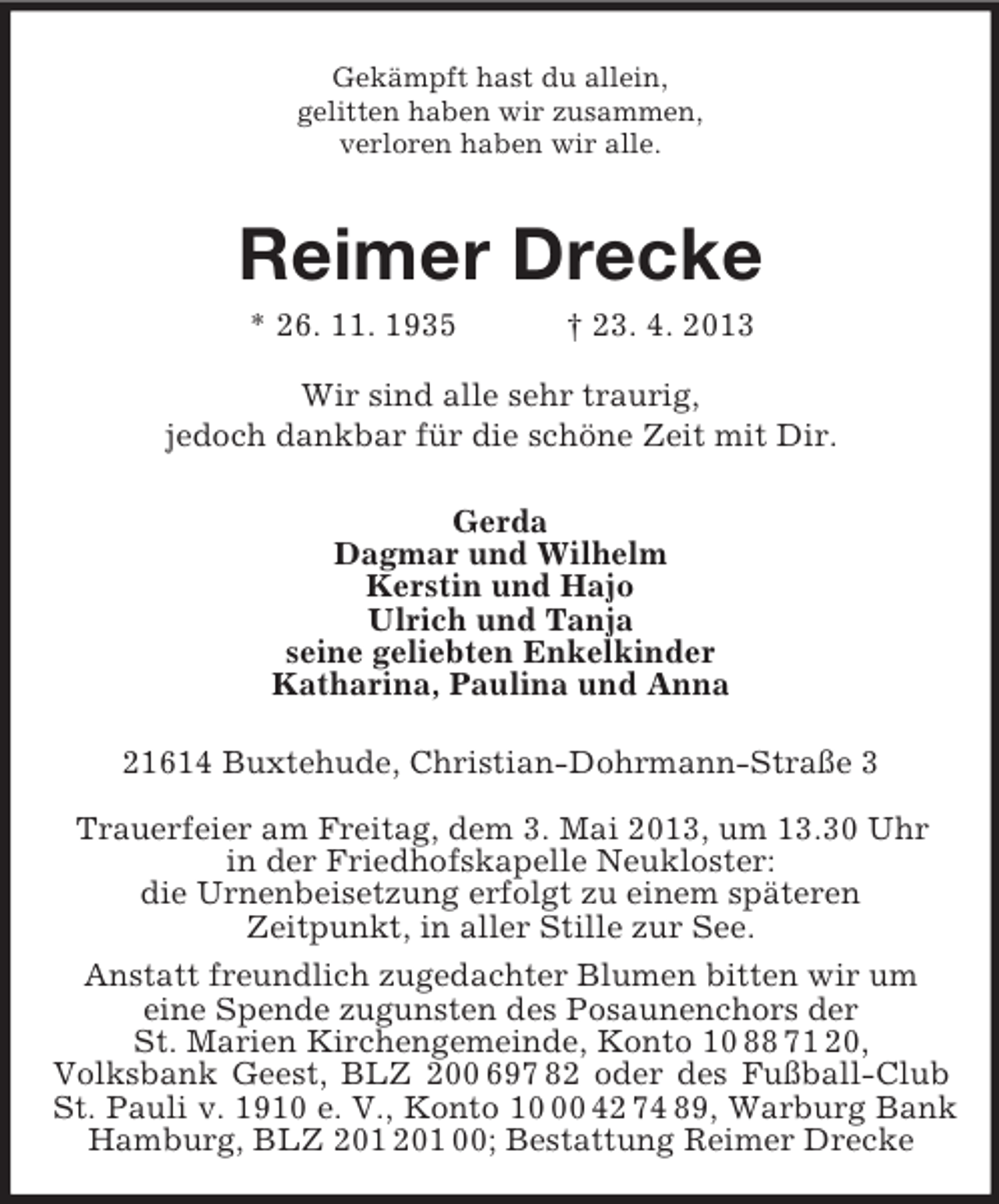 <p>Gekämpft hast du allein,<br />gelitten haben wir zusammen,<br />verloren haben wir alle.<br />Reimer Drecke<br />* 26. 11. 1935 † 23. 4. 2013<br />Wir sind alle sehr traurig,<br />jedoch dankbar für die schöne Zeit mit Dir.<br />Gerda<br />Dagmar und Wilhelm<br />Kerstin und Hajo<br />Ulrich und Tanja<br />seine geliebten Enkelkinder<br />Katharina, Paulina und Anna<br />21614 Buxtehude, Christian-Dohrmann-Straße 3</p><p>Trauerfeier am Freitag, dem 3. Mai 2013, um 13.30 Uhr<br />in der Friedhofskapelle Neukloster:<br />die Urnenbeisetzung erfolgt zu einem späteren<br />Zeitpunkt, in aller Stille zur See.<br />Anstatt freundlich zugedachter Blumen bitten wir um<br />eine Spende zugunsten des Posaunenchors der<br />St. Marien Kirchengemeinde, Konto 10 88 71 20,<br />Volksbank Geest, BLZ 200 697 82 oder des Fußball-Club St. Pauli v. 1910 e. V., Konto 10 00 42 74 89, Warburg Bank Hamburg, BLZ 201 201 00; Bestattung Reimer Drecke</p>