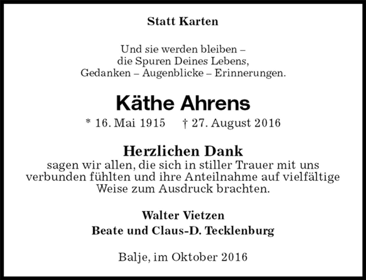<p>Statt Karten<br />Und sie werden bleiben –<br />die Spuren Deines Lebens,<br />Gedanken – Augenblicke – Erinnerungen.<br />Käthe Ahrens<br />* 16. Mai 1915 † 27. August 2016<br />Herzlichen Dank<br />sagen wir allen, die sich in stiller Trauer mit uns<br />verbunden fühlten und ihre Anteilnahme auf vielfältige Weise zum Ausdruck brachten.<br />Walter Vietzen<br />Beate und Claus-D. Tecklenburg<br />Balje, im Oktober 2016</p>