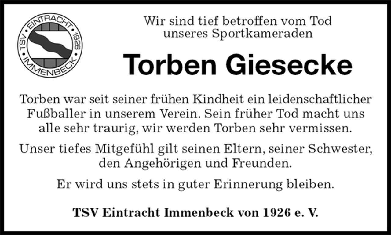 <p>Wir sind tief betroffen vom Tod<br />unseres Sportkameraden<br />Torben Giesecke<br />Torben war seit seiner frühen Kindheit ein leidenschaftlicher<br />Fußballer in unserem Verein. Sein früher Tod macht uns alle sehr traurig, wir werden Torben sehr vermissen.<br />Unser tiefes Mitgefühl gilt seinen Eltern, seiner Schwester, den Angehörigen und Freunden.<br />Er wird uns stets in guter Erinnerung bleiben.</p><p>TSV Eintracht Immenbeck von 1926 e. V.</p>