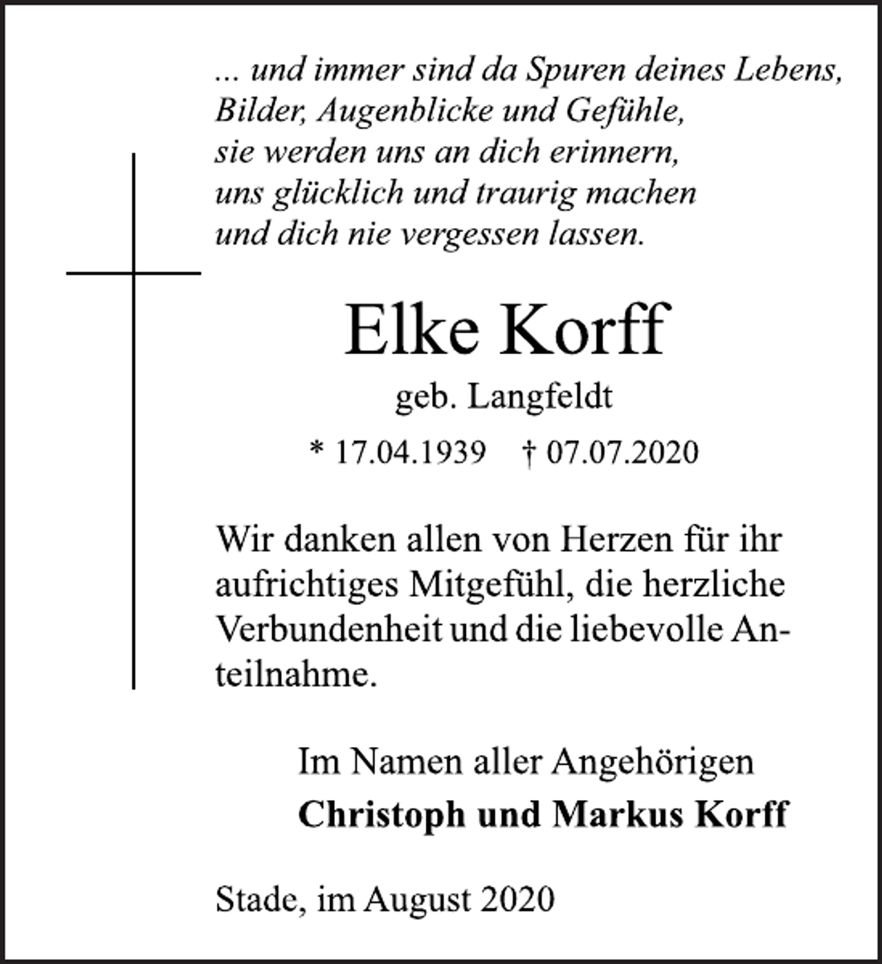 <p>... und immer sind da Spuren deines Lebens,<br />Bilder, Augenblicke und Gefühle,<br />sie werden uns an dich erinnern,<br />uns glücklich und traurig machen<br />und dich nie vergessen lassen.<br />Elke Korff<br />geb. Langfeldt<br />* 17.04.1939 † 07.07.2020<br />Wir danken allen von Herzen für ihr<br />aufrichtiges Mitgefühl, die herzliche<br />Verbundenheit und die liebevolle An-<br />teilnahme.<br />Im Namen aller Angehörigen<br />Christoph und Markus Korff<br />Stade, im August 2020</p>