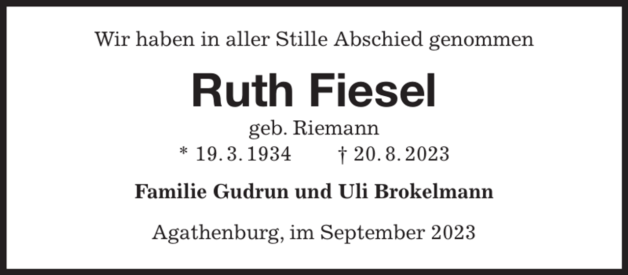 <p>Wir haben in aller Stille Abschied genommen<br />Ruth Fiesel<br />geb. Riemann<br />* 19. 3. 1934 † 20. 8. 2023<br />Familie Gudrun und Uli Brokelmann</p><p>Agathenburg, im September 2023</p>