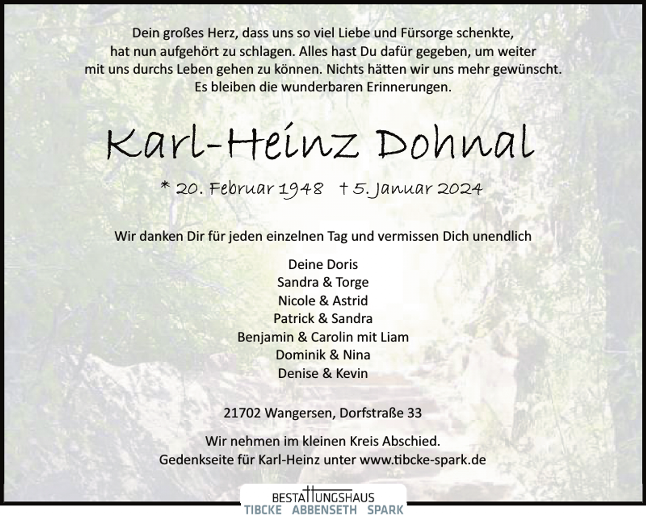 <p>Dein großes Herz, dass uns so viel Liebe und Fürsorge schenkte,<br />hat nun aufgehört zu schlagen. Alles hast Du dafür gegeben, um weiter<br />mit uns durchs Leben gehen zu können. Nichts hätten wir uns mehr gewünscht.<br />Es bleiben die wunderbaren Erinnerungen.</p>
<p>Wir danken Dir für jeden einzelnen Tag und vermissen Dich unendlich<br />Deine Doris<br />Sandra &amp; Torge<br />Nicole &amp; Astrid<br />Patrick &amp; Sandra<br />Benjamin &amp; Carolin mit Liam<br />Dominik &amp; Nina<br />Denise &amp; Kevin<br />21702 Wangersen, Dorfstraße 33<br />Wir nehmen im kleinen Kreis Abschied.<br />Gedenkseite für Karl­Heinz unter www.tibcke­spark.de</p>