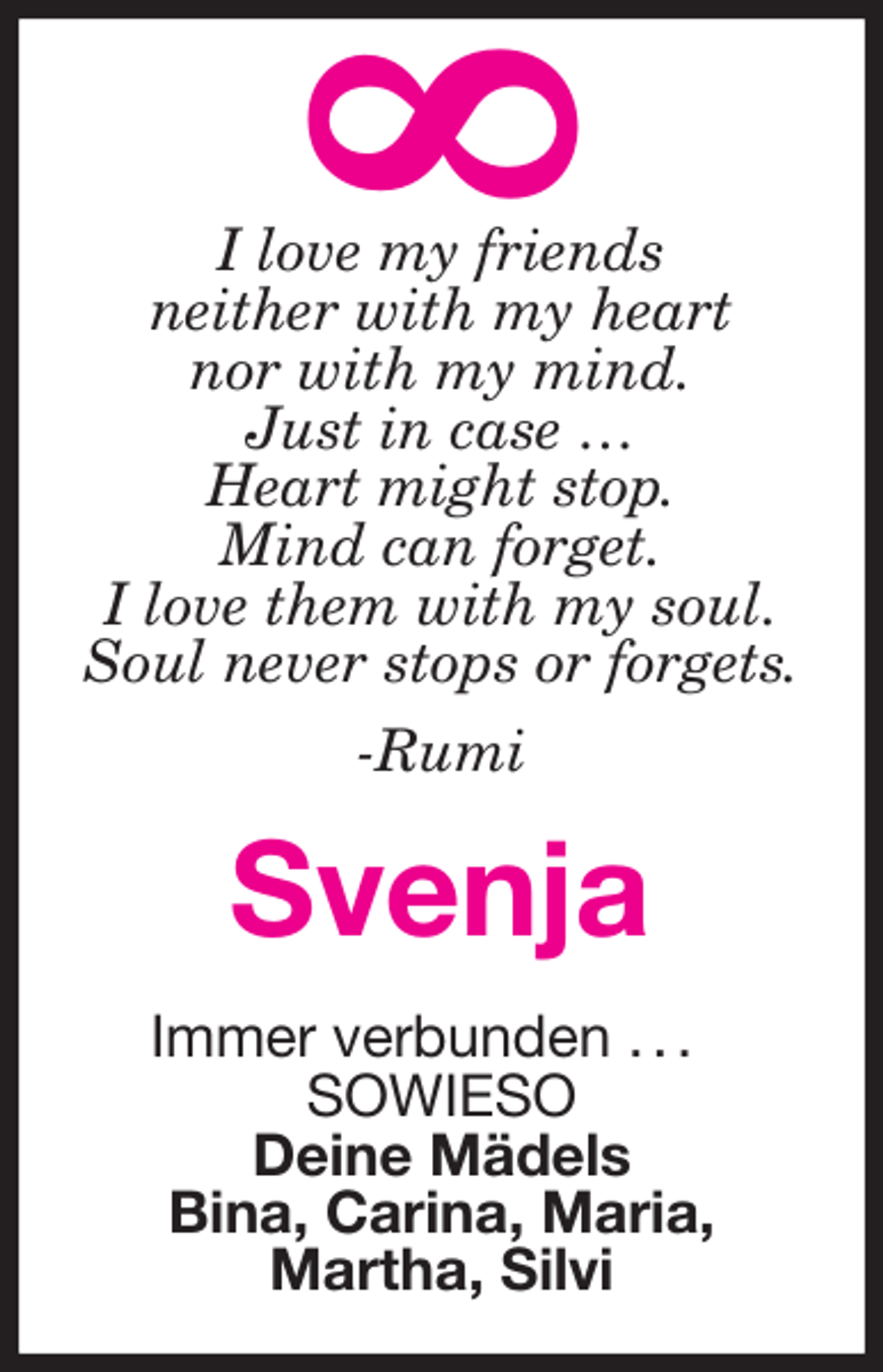 <p>I love my friends<br />neither with my heart<br />nor with my mind.<br />Just in case …<br />Heart might stop.<br />Mind can forget.<br />I love them with my soul.<br />Soul never stops or forgets.<br />-Rumi<br />Svenja<br />Immer verbunden . . .<br />SOWIESO<br />Deine Mädels<br />Bina, Carina, Maria,<br />Martha, Silvi<br />8</p>