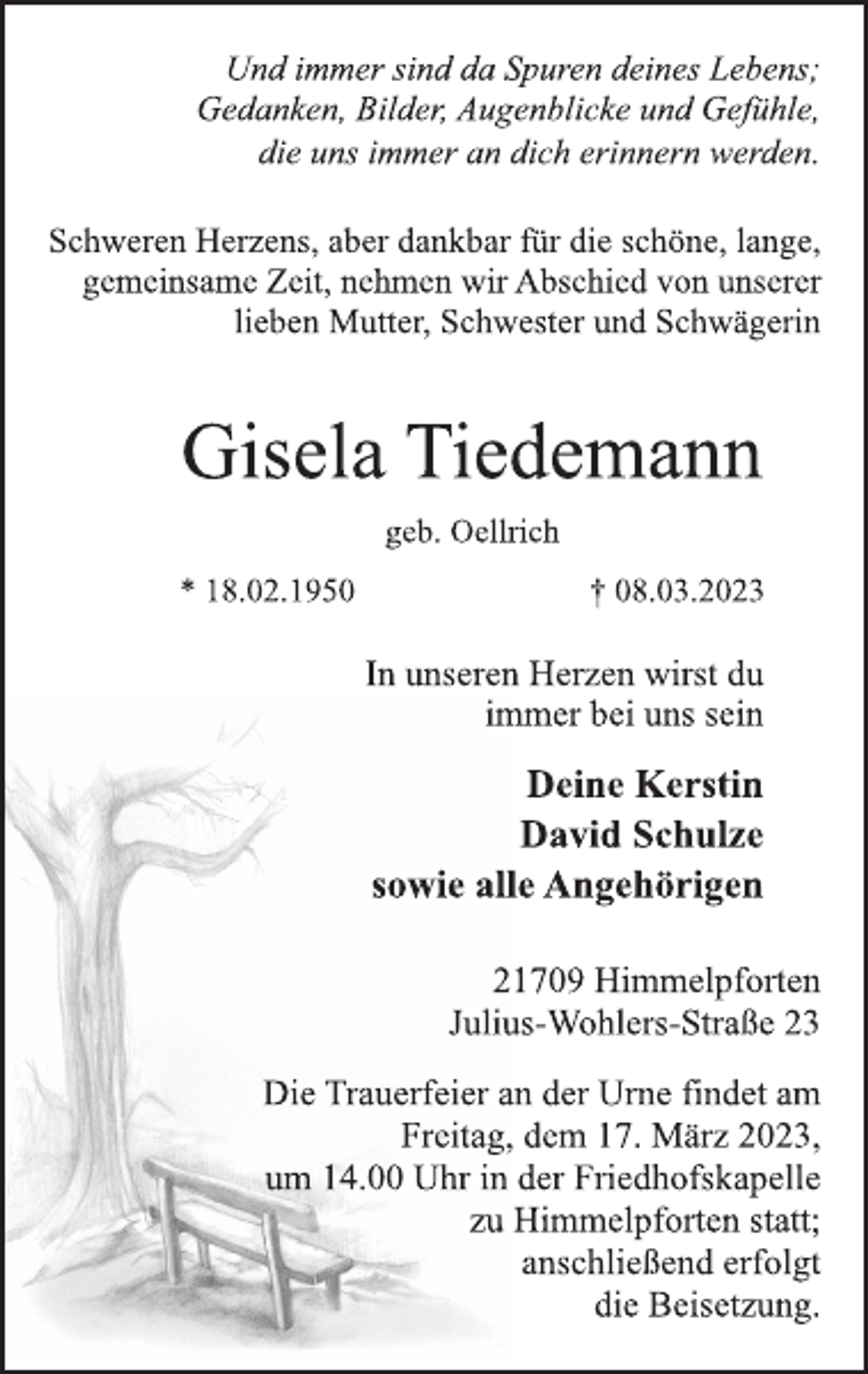 <p>Und immer sind da Spuren deines Lebens;<br />Gedanken, Bilder, Augenblicke und Gefühle,<br />die uns immer an dich erinnern werden.<br />Schweren Herzens, aber dankbar für die schöne, lange,<br />gemeinsame Zeit, nehmen wir Abschied von unserer<br />lieben Mutter, Schwester und Schwägerin<br />Gisela Tiedemann<br />geb. Oellrich<br />* 18.02.1950 † 08.03.2023<br />In unseren Herzen wirst du<br />immer bei uns sein<br />Deine Kerstin<br />David Schulze<br />sowie alle Angehörigen<br />21709 Himmelpforten<br />Julius-Wohlers-Straße 23<br />Die Trauerfeier an der Urne findet am<br />Freitag, dem 17. März 2023,<br />um 14.00 Uhr in der Friedhofskapelle<br />zu Himmelpforten statt;<br />anschließend erfolgt<br />die Beisetzung.</p>