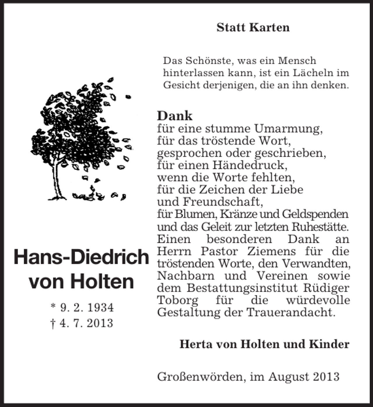 <p>Statt Karten<br />Das Schönste, was ein Mensch<br />hinterlassen kann, ist ein Lächeln im<br />Gesicht derjenigen, die an ihn denken.</p><p>Dank</p><p>Hans-Diedrich<br />von Holten<br />* 9. 2. 1934<br />† 4. 7. 2013</p><p>für eine stumme Umarmung,<br />für das tröstende Wort,<br />gesprochen oder geschrieben,<br />für einen Händedruck,<br />wenn die Worte fehlten,<br />für die Zeichen der Liebe<br />und Freundschaft,<br />für Blumen, Kränze und Geldspenden<br />und das Geleit zur letzten Ruhestätte.<br />Einen besonderen Dank an<br />Herrn Pastor Ziemens für die<br />tröstenden Worte, den Verwandten,<br />Nachbarn und Vereinen sowie<br />dem Bestattungsinstitut Rüdiger<br />Toborg für die würdevolle<br />Gestaltung der Trauerandacht.<br />Herta von Holten und Kinder<br />Großenwörden, im August 2013</p>