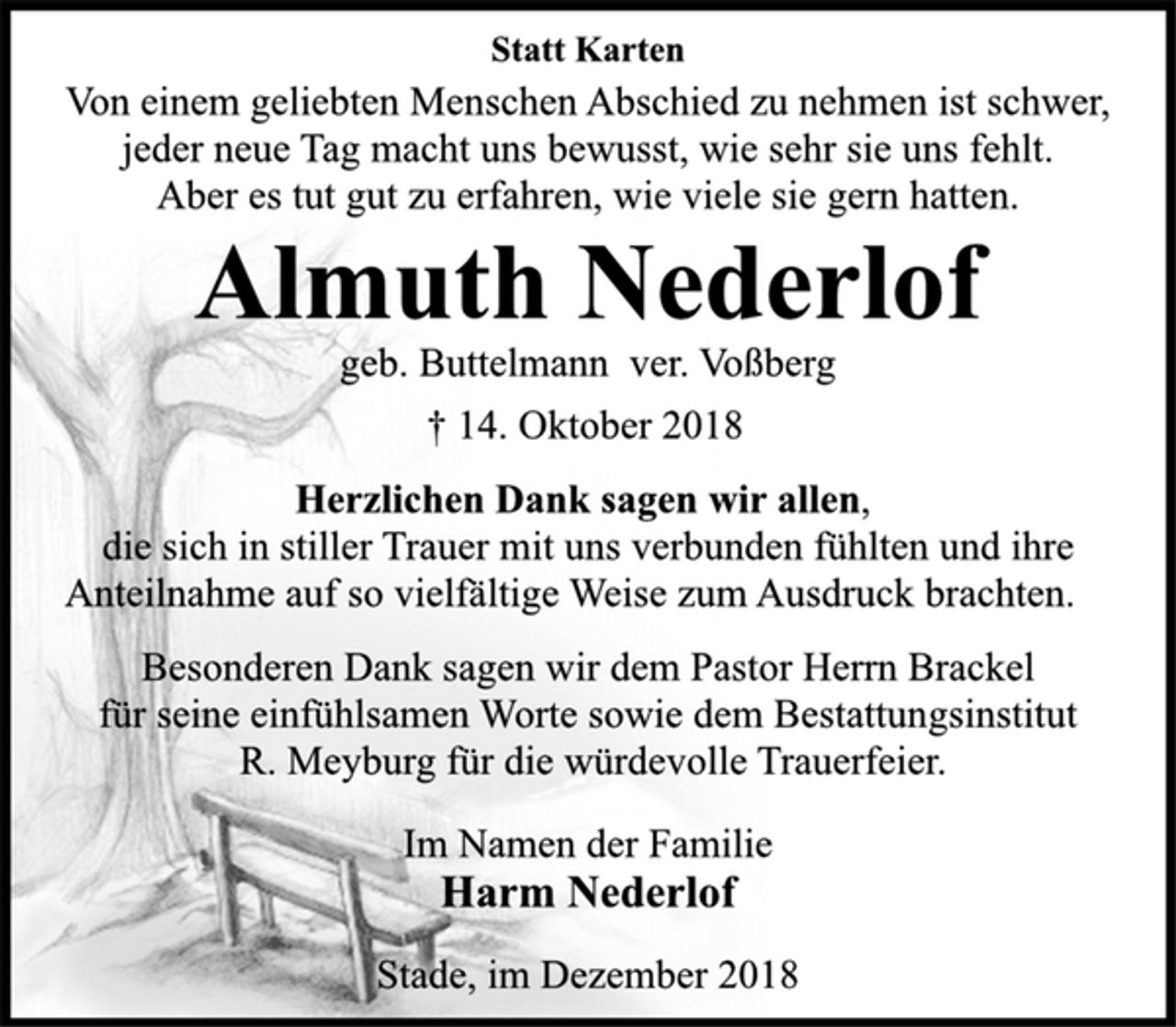 <p>Statt Karten<br />Von einem geliebten Menschen Abschied zu nehmen ist schwer,<br />jeder neue Tag macht uns bewusst, wie sehr sie uns fehlt.<br />Aber es tut gut zu erfahren, wie viele sie gern hatten.<br />Almuth Nederlof<br />geb. Buttelmann ver. Voßberg<br />† 14. Oktober 2018<br />Herzlichen Dank sagen wir allen,<br />die sich in stiller Trauer mit uns verbunden fühlten und ihre<br />Anteilnahme auf so vielfältige Weise zum Ausdruck brachten.<br />Besonderen Dank sagen wir dem Pastor Herrn Brackel<br />für seine einfühlsamen Worte sowie dem Bestattungsinstitut<br />R. Meyburg für die würdevolle Trauerfeier.<br />Im Namen der Familie<br />Harm Nederlof<br />Stade, im Dezember 2018</p>
