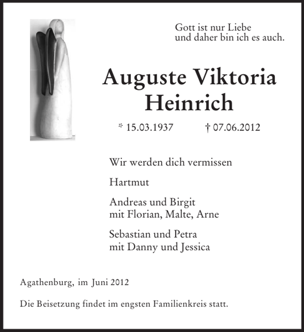 <p>Gott ist nur Liebe<br />und daher bin ich es auch.<br />Auguste Viktoria Heinrich<br />* 15.03.1937 † 07.06.2012<br />Wir werden dich vermissen</p>
<p>Hartmut</p>
<p>Andreas und Birgit<br />mit Florian, Malte, Arne</p>
<p>Sebastian und Petra<br />mit Danny und Jessica<br />Agathenburg, im Juni 2012</p>
<p>Die Beisetzung findet im engsten Familienkreis statt.</p>