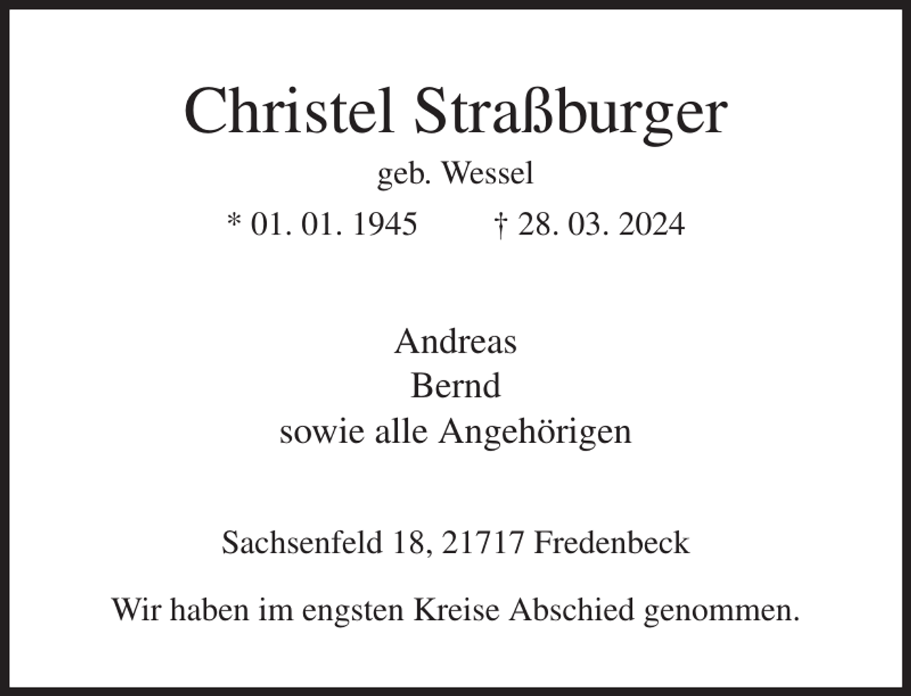 <p>Christel Straßburger<br />geb. Wessel<br />* 01. 01. 1945 † 28. 03. 2024<br />Andreas<br />Bernd<br />sowie alle Angehörigen<br />Sachsenfeld 18, 21717 Fredenbeck<br />Wir haben im engsten Kreise Abschied genommen.</p>