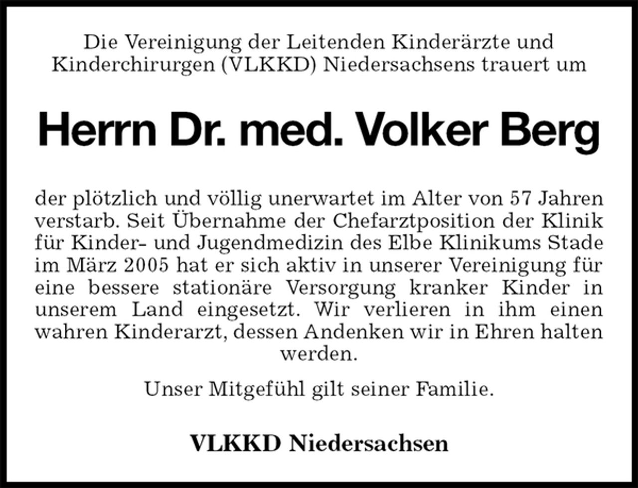 <p>Die Vereinigung der Leitenden Kinderärzte und<br />Kinderchirurgen (VLKKD) Niedersachsens trauert um<br />Herrn Dr. med. Volker Berg<br />der plötzlich und völlig unerwartet im Alter von 57 Jahren<br />verstarb. Seit Übernahme der Chefarztposition der Klinik<br />für Kinder- und Jugendmedizin des Elbe Klinikums Stade<br />im März 2005 hat er sich aktiv in unserer Vereinigung für eine bessere stationäre Versorgung kranker Kinder in<br />unserem Land eingesetzt. Wir verlieren in ihm einen wahren Kinderarzt, dessen Andenken wir in Ehren halten werden.<br />Unser Mitgefühl gilt seiner Familie.<br />VLKKD Niedersachsen</p>