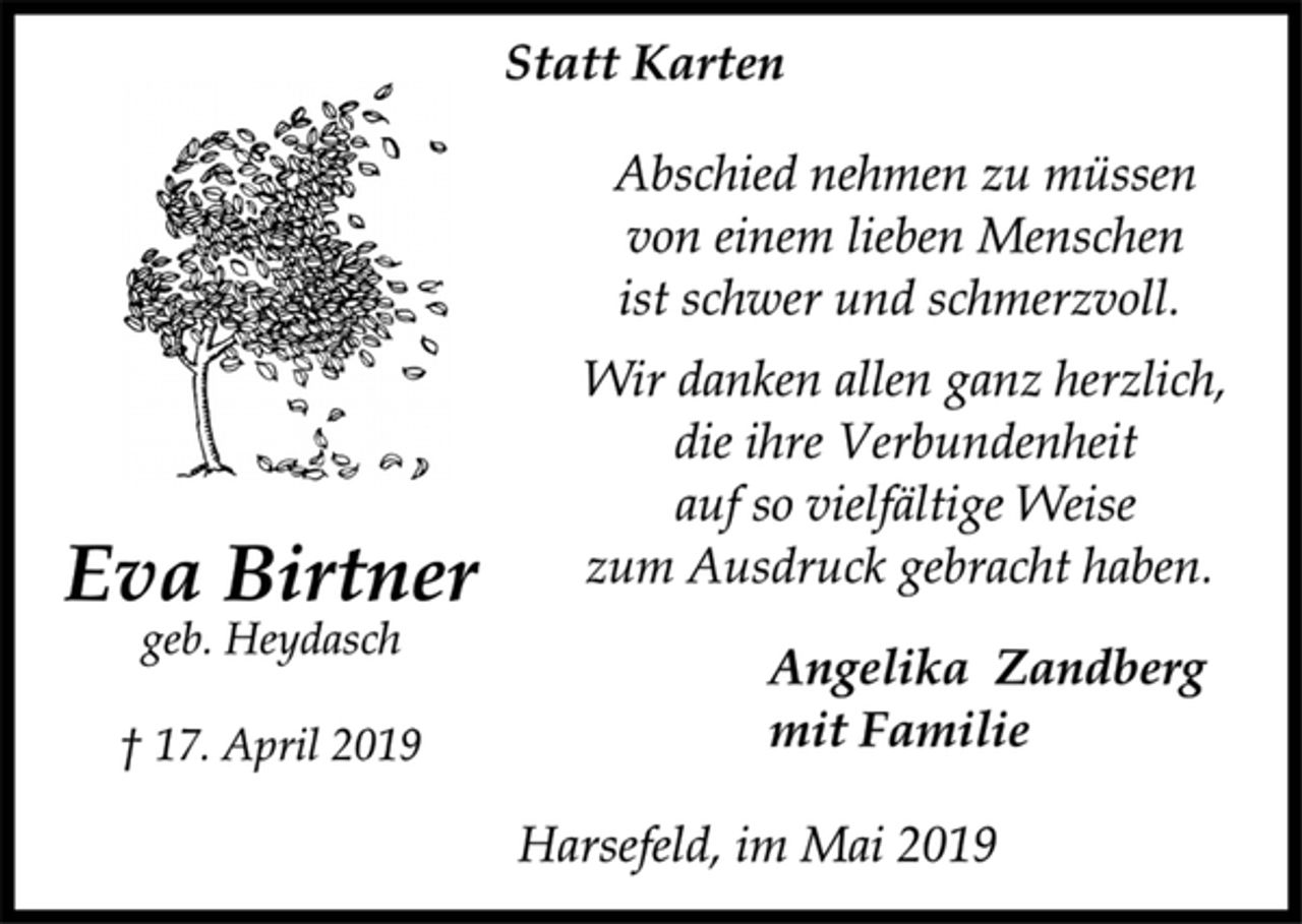 <p>Statt Karten<br />Abschied nehmen zu müssen<br />von einem lieben Menschen<br />ist schwer und schmerzvoll.<br />Wir danken allen ganz herzlich,<br />die ihre Verbundenheit<br />auf so vielfältige Weise<br />zum Ausdruck gebracht haben.<br />Eva Birtner<br />Harsefeld, im Mai 2019<br />geb. Heydasch<br />† 17. April 2019<br />Angelika Zandberg<br />mit Familie<br />Harsefeld, im Mai 2019</p>
