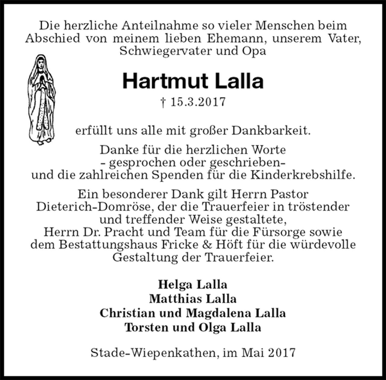 <p>Die herzliche Anteilnahme so vieler Menschen beim<br />Abschied von meinem lieben Ehemann, unserem Vater, Schwiegervater und Opa<br />Hartmut Lalla<br />† 15.3.2017<br />erfüllt uns alle mit großer Dankbarkeit.<br />Danke für die herzlichen Worte<br />- gesprochen oder geschrieben-<br />und die zahlreichen Spenden für die Kinderkrebshilfe.<br />Ein besonderer Dank gilt Herrn Pastor<br />Dieterich-Domröse, der die Trauerfeier in tröstender und treffender Weise gestaltete,<br />Herrn Dr. Pracht und Team für die Fürsorge sowie<br />dem Bestattungshaus Fricke &amp; Höft für die würdevolle Gestaltung der Trauerfeier.<br />Helga Lalla<br />Matthias Lalla<br />Christian und Magdalena Lalla<br />Torsten und Olga Lalla<br />Stade-Wiepenkathen, im Mai 2017</p>