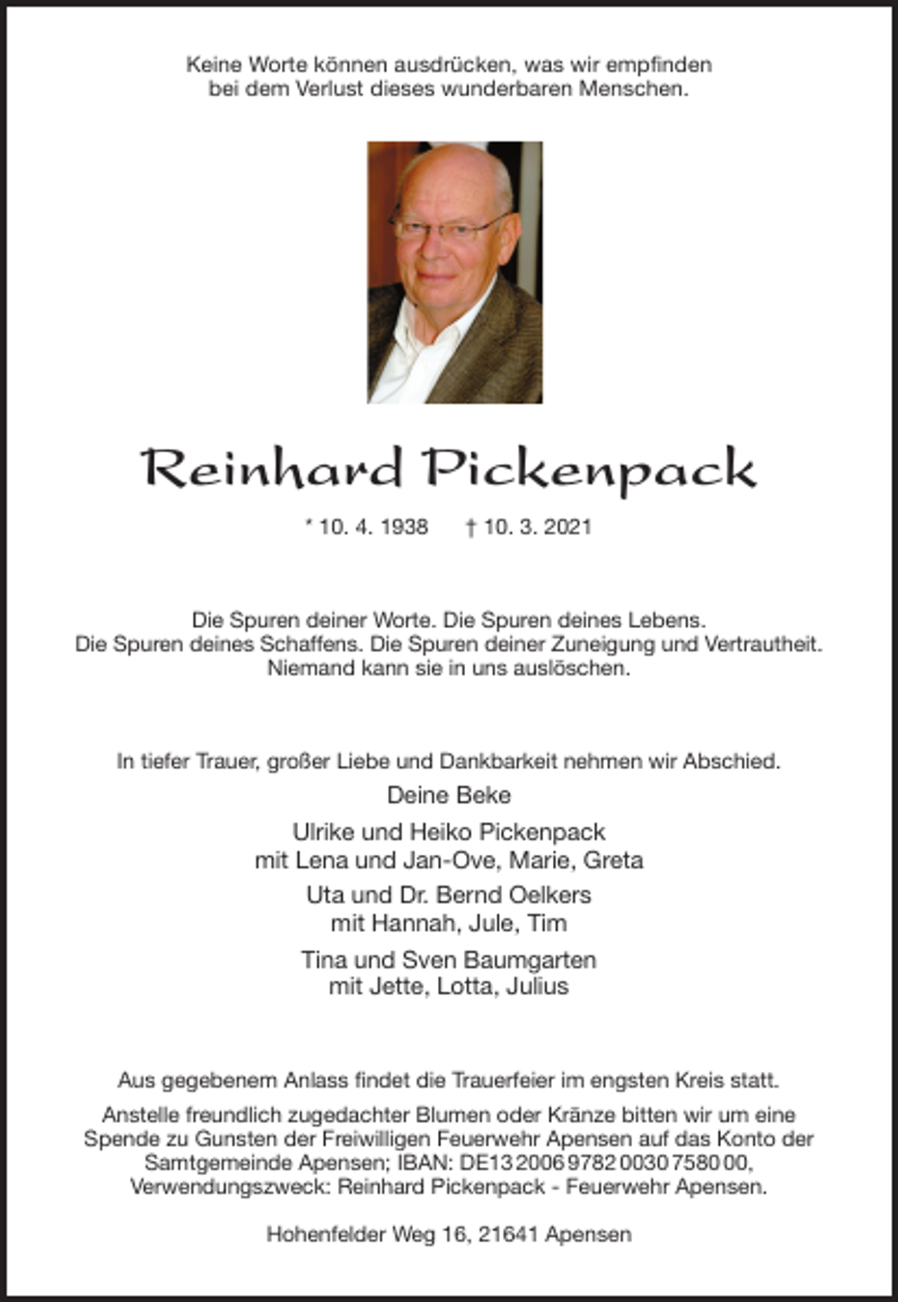 <p>Keine Worte können ausdrücken, was wir empfinden<br />bei dem Verlust dieses wunderbaren Menschen.</p><p>Reinhard Pickenpack<br />* 10. 4. 1938 † 10. 3. 2021<br />Die Spuren deiner Worte. Die Spuren deines Lebens.<br />Die Spuren deines Schaffens. Die Spuren deiner Zuneigung und Vertrautheit. Niemand kann sie in uns auslöschen.<br />In tiefer Trauer, großer Liebe und Dankbarkeit nehmen wir Abschied.<br />Deine Beke<br />Ulrike und Heiko Pickenpack<br />mit Lena und Jan-Ove, Marie, Greta<br />Uta und Dr. Bernd Oelkers<br />mit Hannah, Jule, Tim<br />Tina und Sven Baumgarten<br />mit Jette, Lotta, Julius<br />Aus gegebenem Anlass findet die Trauerfeier im engsten Kreis statt.<br />Anstelle freundlich zugedachter Blumen oder Kränze bitten wir um eine<br />Spende zu Gunsten der Freiwilligen Feuerwehr Apensen auf das Konto der<br />Samtgemeinde Apensen; IBAN: DE13 2006 9782 0030 7580 00,<br />Verwendungszweck: Reinhard Pickenpack - Feuerwehr Apensen.</p><p>Hohenfelder Weg 16, 21641 Apensen</p>