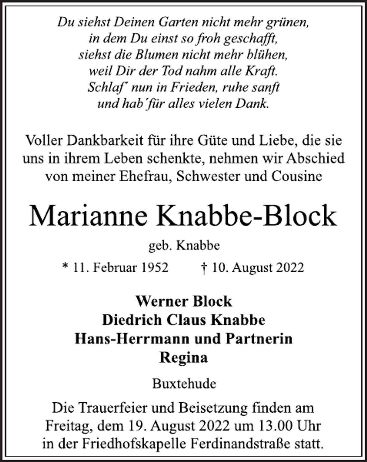 <p>Du siehst Deinen Garten nicht mehr grünen,<br />in dem Du einst so froh geschafft,<br />siehst die Blumen nicht mehr blühen,<br />weil Dir der Tod nahm alle Kraft.<br />Schlaf´ nun in Frieden, ruhe sanft<br />und hab´für alles vielen Dank.<br />Voller Dankbarkeit für ihre Güte und Liebe, die sie<br />uns in ihrem Leben schenkte, nehmen wir Abschied<br />von meiner Ehefrau, Schwester und Cousine<br />Marianne Knabbe-Block<br />geb. Knabbe<br />* 11. Februar 1952 † 10. August 2022<br />Werner Block<br />Diedrich Claus Knabbe<br />Hans-Herrmann und Partnerin<br />Regina<br />Buxtehude<br />Die Trauerfeier und Beisetzung finden am<br />Freitag, dem 19. August 2022 um 13.00 Uhr<br />in der Friedhofskapelle Ferdinandstraße statt.</p>