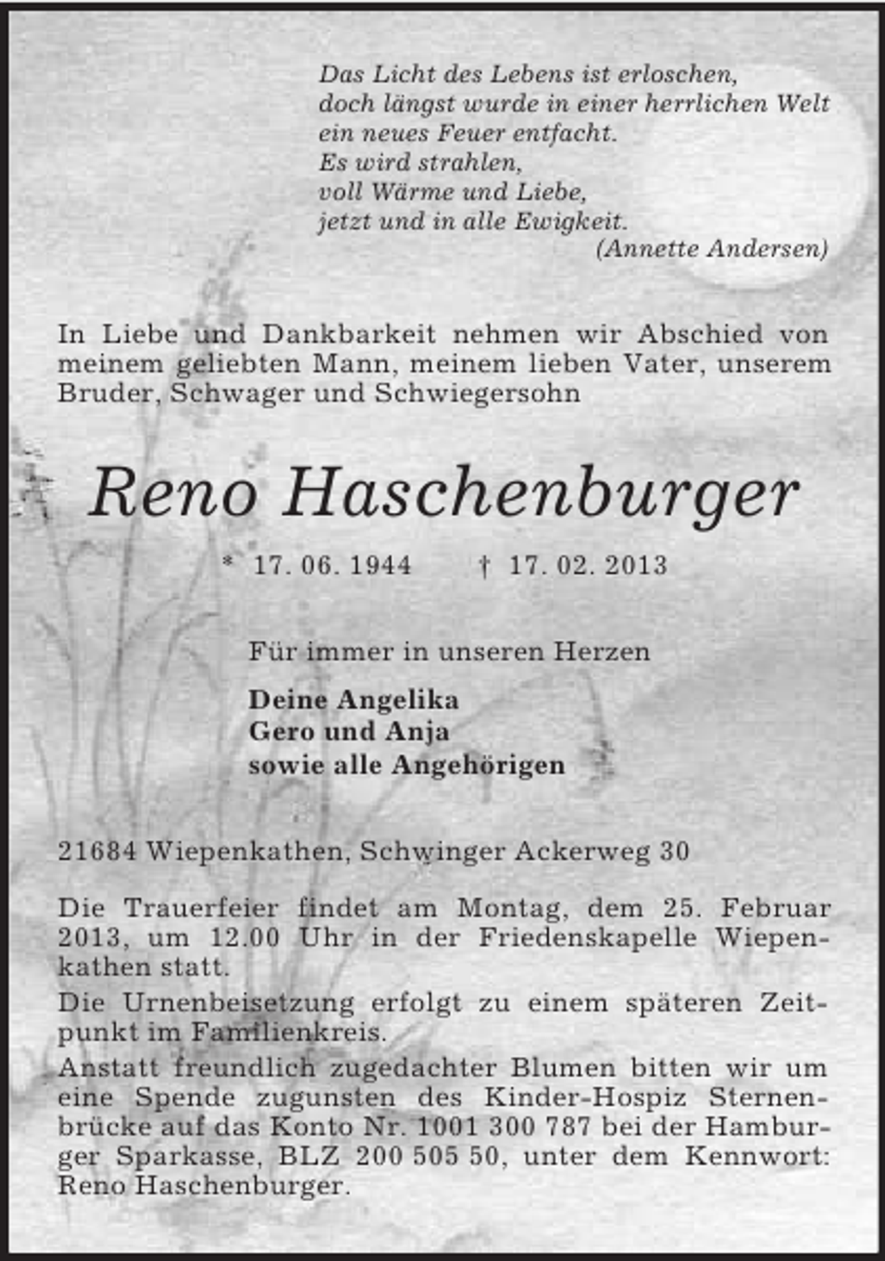 <p>Das Licht des Lebens ist erloschen,<br />doch längst wurde in einer herrlichen Welt<br />ein neues Feuer entfacht.<br />Es wird strahlen,<br />voll Wärme und Liebe,<br />jetzt und in alle Ewigkeit.<br />(Annette Andersen)<br />In Liebe und Dankbarkeit nehmen wir Abschied von meinem geliebten Mann, meinem lieben Vater, unserem Bruder, Schwager und Schwiegersohn<br />Reno Haschenburger<br />* 17. 06. 1944 † 17. 02. 2013<br />Für immer in unseren Herzen<br />Deine Angelika<br />Gero und Anja<br />sowie alle Angehörigen<br />21684 Wiepenkathen, Schwinger Ackerweg 30</p><p>Die Trauerfeier findet am Montag, dem 25. Februar 2013, um 12.00 Uhr in der Friedenskapelle Wiepen-<br />kathen statt.<br />Die Urnenbeisetzung erfolgt zu einem späteren Zeitpunkt im Familienkreis.<br />Anstatt freundlich zugedachter Blumen bitten wir um eine Spende zugunsten des Kinder-Hospiz Sternen-<br />brücke auf das Konto Nr. 1001 300 787 bei der Hamburger Sparkasse, BLZ 200 505 50, unter dem Kennwort: Reno Haschenburger.</p>