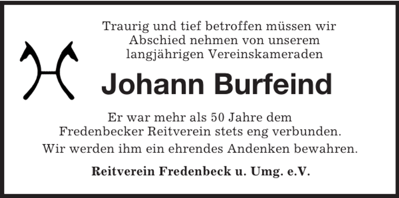 <p>Traurig und tief betroffen müssen wir<br />Abschied nehmen von unserem<br />langjährigen Vereinskameraden<br />Johann Burfeind<br />Er war mehr als 50 Jahre dem<br />Fredenbecker Reitverein stets eng verbunden.<br />Wir werden ihm ein ehrendes Andenken bewahren.<br />Reitverein Fredenbeck u. Umg. e.V.</p>
