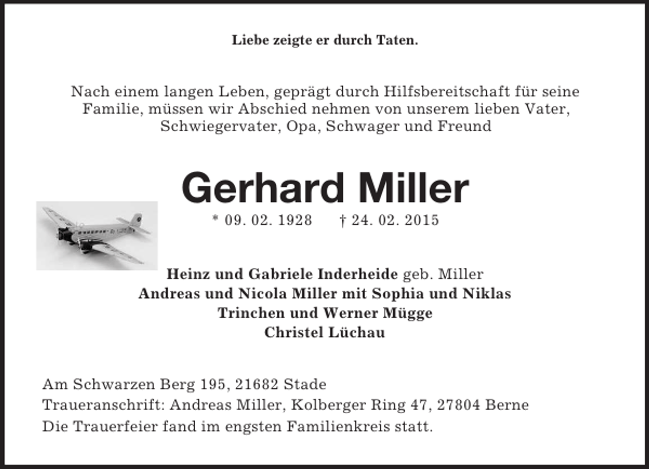 <p>Liebe zeigte er durch Taten.<br />Nach einem langen Leben, geprägt durch Hilfsbereitschaft für seine<br />Familie, müssen wir Abschied nehmen von unserem lieben Vater,<br />Schwiegervater, Opa, Schwager und Freund<br />Gerhard Miller<br />* 09. 02. 1928 † 24. 02. 2015<br />Heinz und Gabriele Inderheide geb. Miller<br />Andreas und Nicola Miller mit Sophia und Niklas<br />Trinchen und Werner Mügge<br />Christel Lüchau<br />Am Schwarzen Berg 195, 21682 Stade<br />Traueranschrift: Andreas Miller, Kolberger Ring 47, 27804 Berne<br />Die Trauerfeier fand im engsten Familienkreis statt.</p>