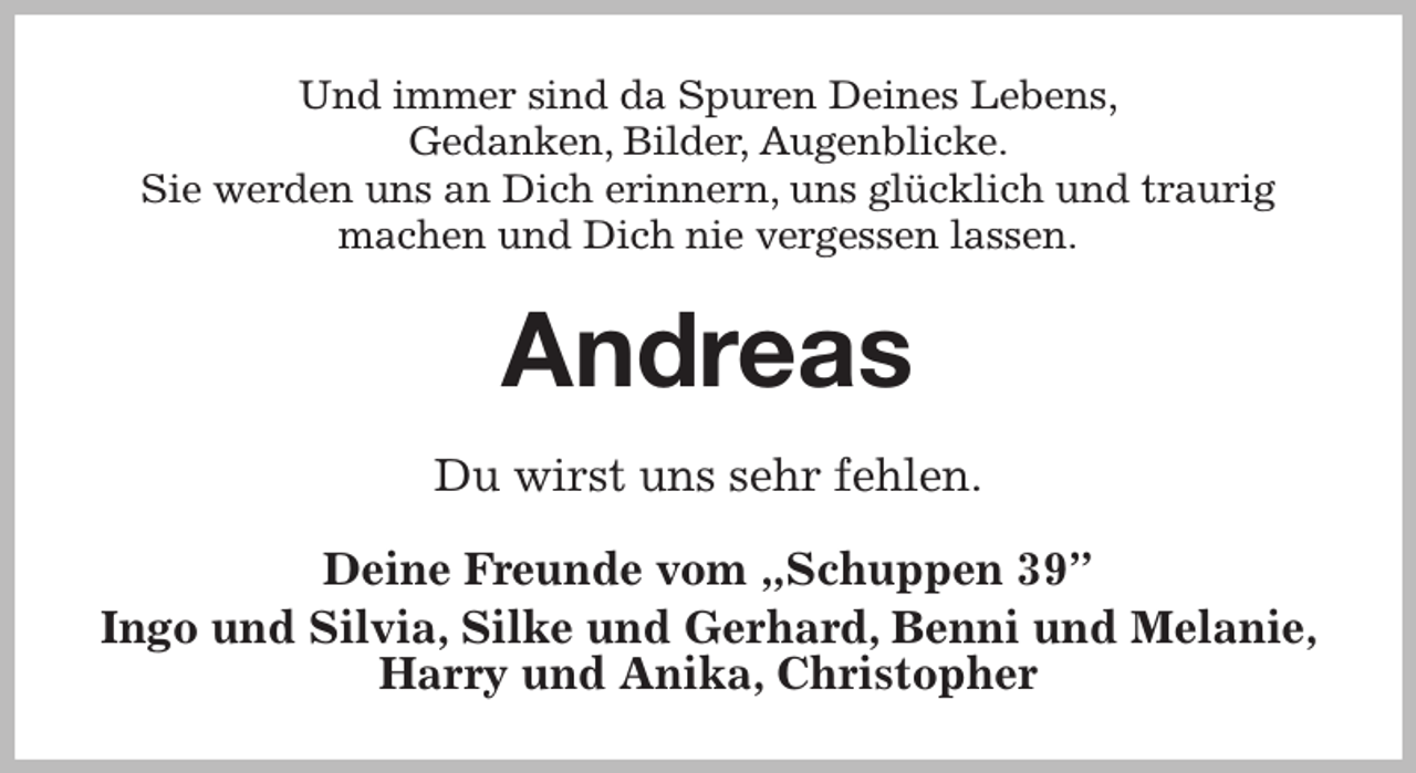<p>Und immer sind da Spuren Deines Lebens,<br />Gedanken, Bilder, Augenblicke.<br />Sie werden uns an Dich erinnern, uns glücklich und traurig<br />machen und Dich nie vergessen lassen.<br />Andreas<br />Du wirst uns sehr fehlen.<br />Deine Freunde vom „Schuppen 39”<br />Ingo und Silvia, Silke und Gerhard, Benni und Melanie, Harry und Anika, Christopher</p>
