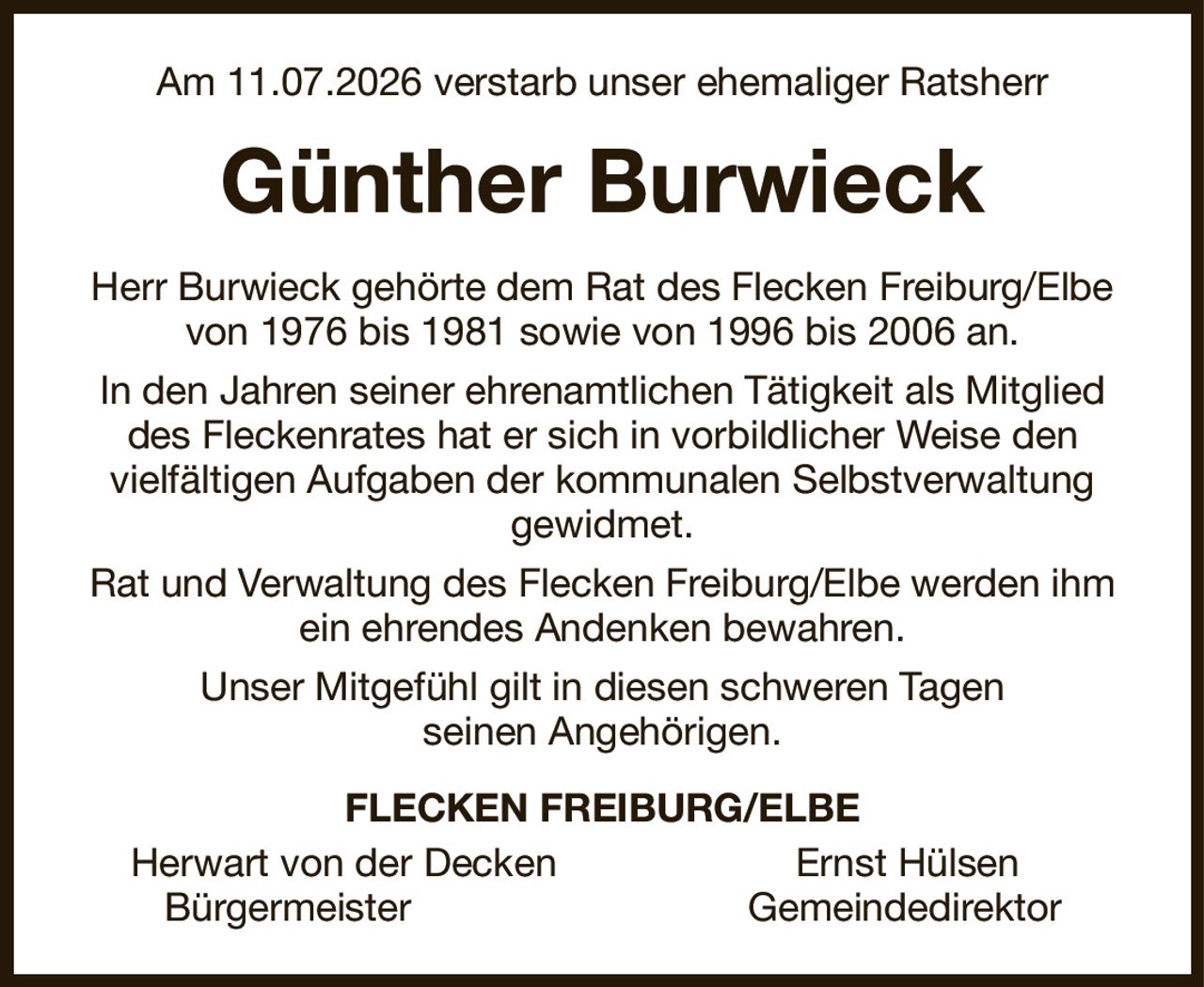 Am 11.07.2026 verstarb unser ehemaliger Ratsherr
Günther Burwieck
Herr Burwieck gehörte dem Rat des Flecken Freiburg/Elbe von 1976 bis 1981 sowie von 1996 bis 2006 an.
In den Jahren seiner ehrenamtlichen Tätigkeit als Mitglied des Fleckenrates hat er sich in vorbildlicher Weise den
vielfältigen Aufgaben der kommunalen Selbstverwaltung gewidmet.
Rat und Verwaltung des Flecken Freiburg/Elbe werden ihm ein ehrendes Andenken bewahren.
Unser Mitgefühl gilt in diesen schweren Tagen
seinen Angehörigen.
FLECKEN FREIBURG/ELBE
Herwart von der Decken                      Ernst Hülsen     
  Bürgermeister                               Gemeindedirektor