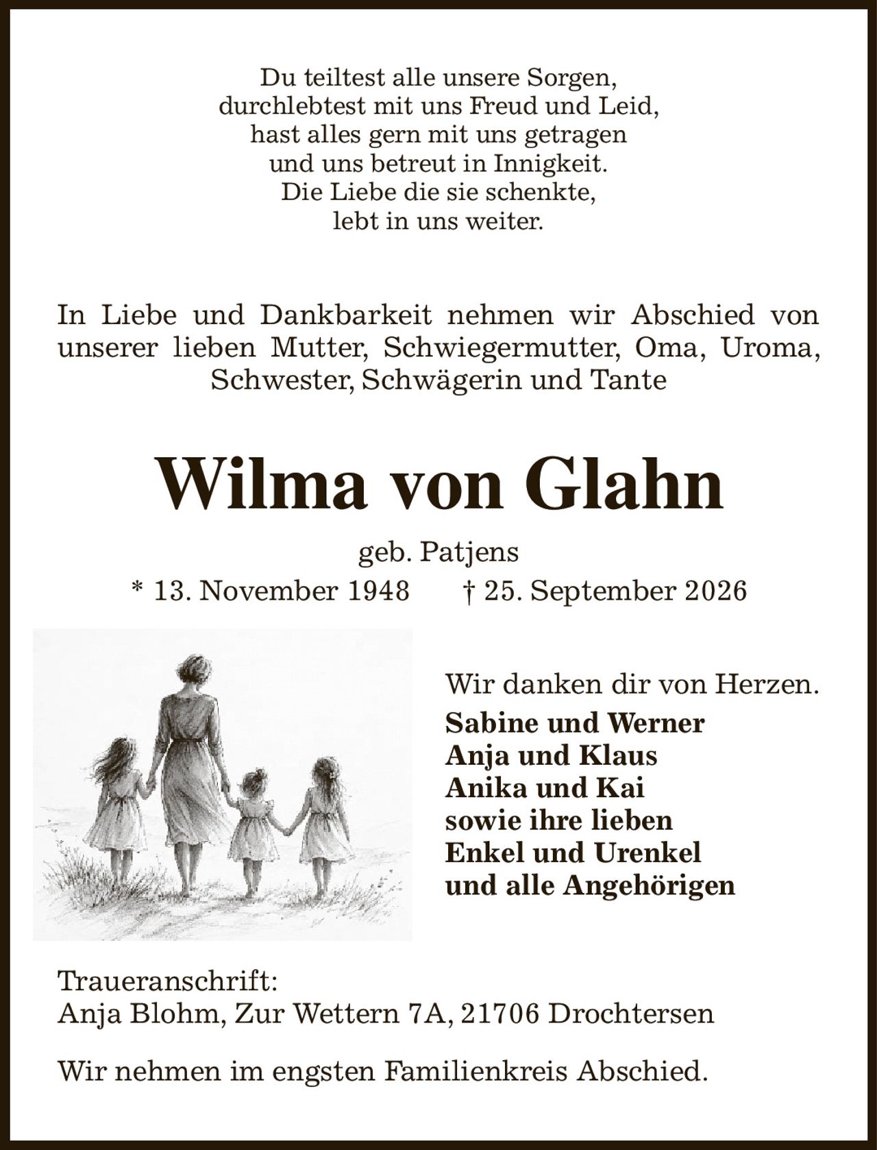 Du teiltest alle unsere Sorgen,
durchlebtest mit uns Freud und Leid,
hast alles gern mit uns getragen
und uns betreut in Innigkeit.
Die Liebe die sie schenkte,
lebt in uns weiter.
In Liebe und Dankbarkeit nehmen wir Abschied von unserer lieben Mutter, Schwiegermutter, Oma, Uroma, Schwester, Schwägerin und Tante
Wilma von Glahn
geb. Patjens
* 13. November 1948            † 25. September 2026
Wir danken dir von Herzen.
Sabine und Werner
Anja und Klaus
Anika und Kai
sowie ihre lieben
Enkel und Urenkel
und alle Angehörigen
Traueranschrift:
Anja Blohm, Zur Wettern 7A, 21706 Drochtersen

Wir nehmen im engsten Familienkreis Abschied.