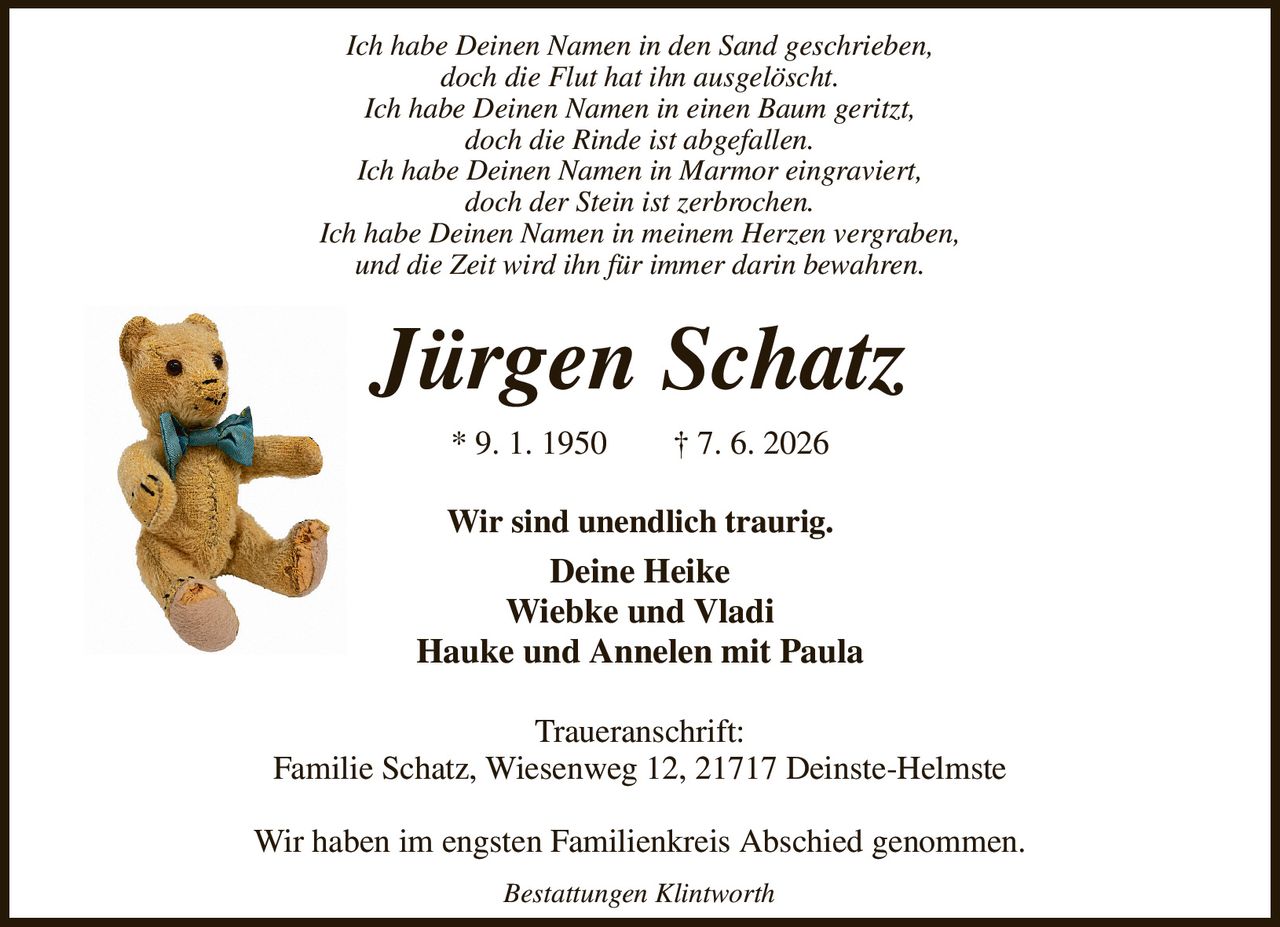 Ich habe Deinen Namen in den Sand geschrieben,
doch die Flut hat ihn ausgelöscht.
Ich habe Deinen Namen in einen Baum geritzt,
doch die Rinde ist abgefallen.
Ich habe Deinen Namen in Marmor eingraviert,
doch der Stein ist zerbrochen.
Ich habe Deinen Namen in meinem Herzen vergraben,
und die Zeit wird ihn für immer darin bewahren.
Jürgen Schatz
* 9. 1. 1950  † 7. 6. 2026
Wir sind unendlich traurig.
Deine Heike
Wiebke und Vladi
Hauke und Annelen mit Paula
Traueranschrift:
Familie Schatz, Wiesenweg 12, 21717 Deinste-Helmste

Wir haben im engsten Familienkreis Abschied genommen.
Bestattungen Klintworth