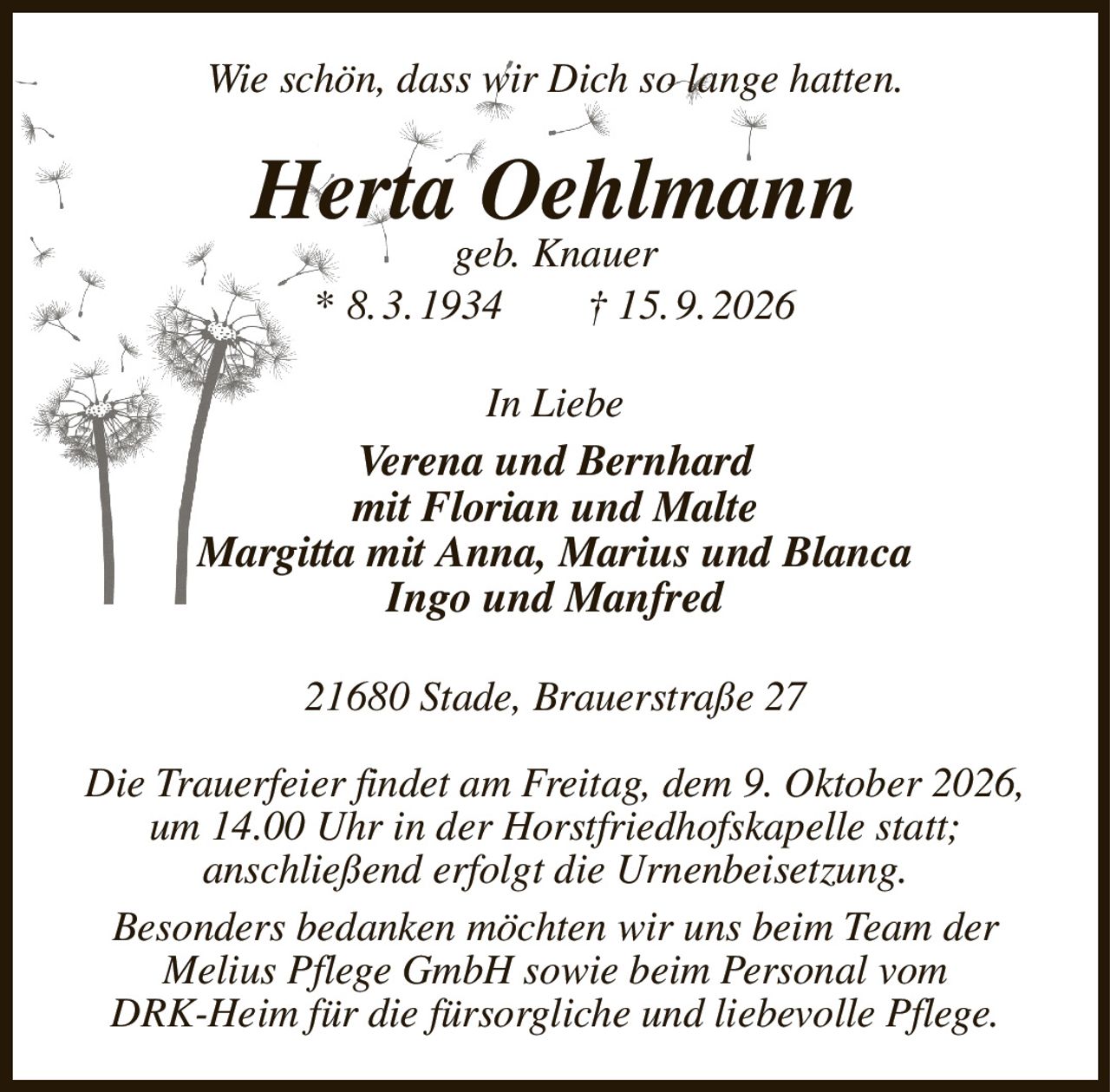 Wie schön, dass wir Dich so lange hatten.
Herta Oehlmann
geb. Knauer
* 8. 3. 1934  † 15. 9. 2026
In Liebe
Verena und Bernhard
mit Florian und Malte
Margitta mit Anna, Marius und Blanca
Ingo und Manfred
21680 Stade, Brauerstraße 27

Die Trauerfeier findet am Freitag, dem 9. Oktober 2026, um 14.00 Uhr in der Horstfriedhofskapelle statt;
anschließend erfolgt die Urnenbeisetzung.
Besonders bedanken möchten wir uns beim Team der
Melius Pflege GmbH sowie beim Personal vom
DRK-Heim für die fürsorgliche und liebevolle Pflege.