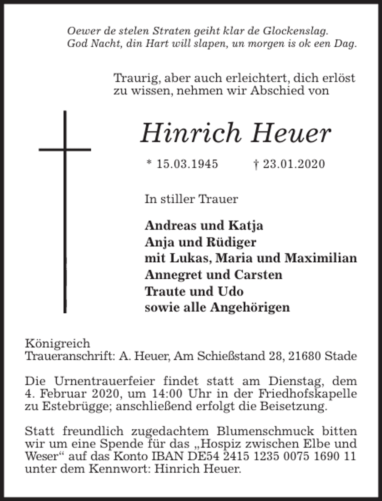 <p>Oewer de stelen Straten geiht klar de Glockenslag.<br />God Nacht, din Hart will slapen, un morgen is ok een Dag.<br />Traurig, aber auch erleichtert, dich erlöst zu wissen, nehmen wir Abschied von<br />Hinrich Heuer<br />* 15.03.1945 † 23.01.2020<br />In stiller Trauer</p>
<p>Andreas und Katja<br />Anja und Rüdiger<br />mit Lukas, Maria und Maximilian<br />Annegret und Carsten<br />Traute und Udo<br />sowie alle Angehörigen<br />Königreich<br />Traueranschrift: A. Heuer, Am Schießstand 28, 21680 Stade</p>
<p>Die Urnentrauerfeier findet statt am Dienstag, dem<br />4. Februar 2020, um 14:00 Uhr in der Friedhofskapelle zu Estebrügge; anschließend erfolgt die Beisetzung.</p>
<p>Statt freundlich zugedachtem Blumenschmuck bitten wir um eine Spende für das „Hospiz zwischen Elbe und Weser“ auf das Konto IBAN DE54 2415 1235 0075 1690 11 unter dem Kennwort: Hinrich Heuer.</p>