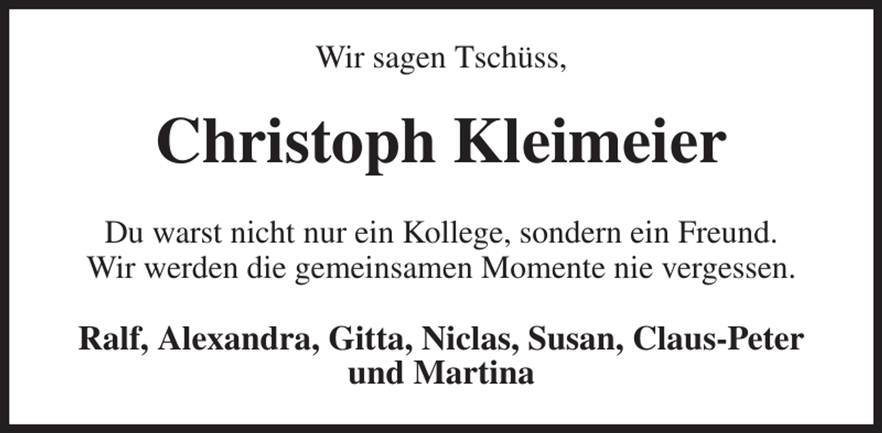 <p>Wir sagen Tschüss,<br />Christoph Kleimeier<br />Du warst nicht nur ein Kollege, sondern ein Freund.<br />Wir werden die gemeinsamen Momente nie vergessen.<br />Ralf, Alexandra, Gitta, Niclas, Susan, Claus-Peter und Martina</p>