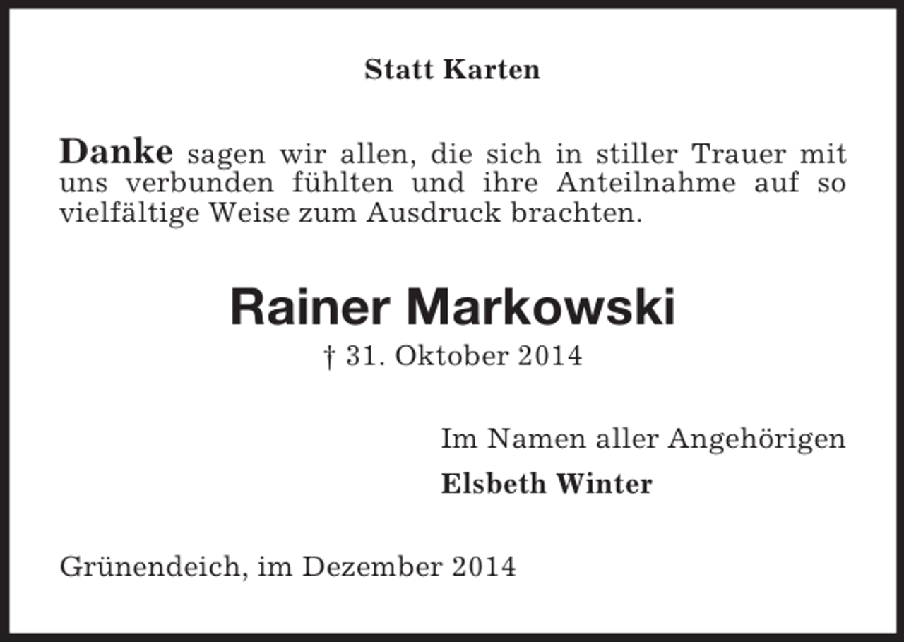 <p>Statt Karten<br />Danke sagen wir allen, die sich in stiller Trauer mit uns verbunden fühlten und ihre Anteilnahme auf so vielfältige Weise zum Ausdruck brachten.<br />Rainer Markowski<br />† 31. Oktober 2014<br />Im Namen aller Angehörigen<br />Elsbeth Winter<br />Grünendeich, im Dezember 2014</p>