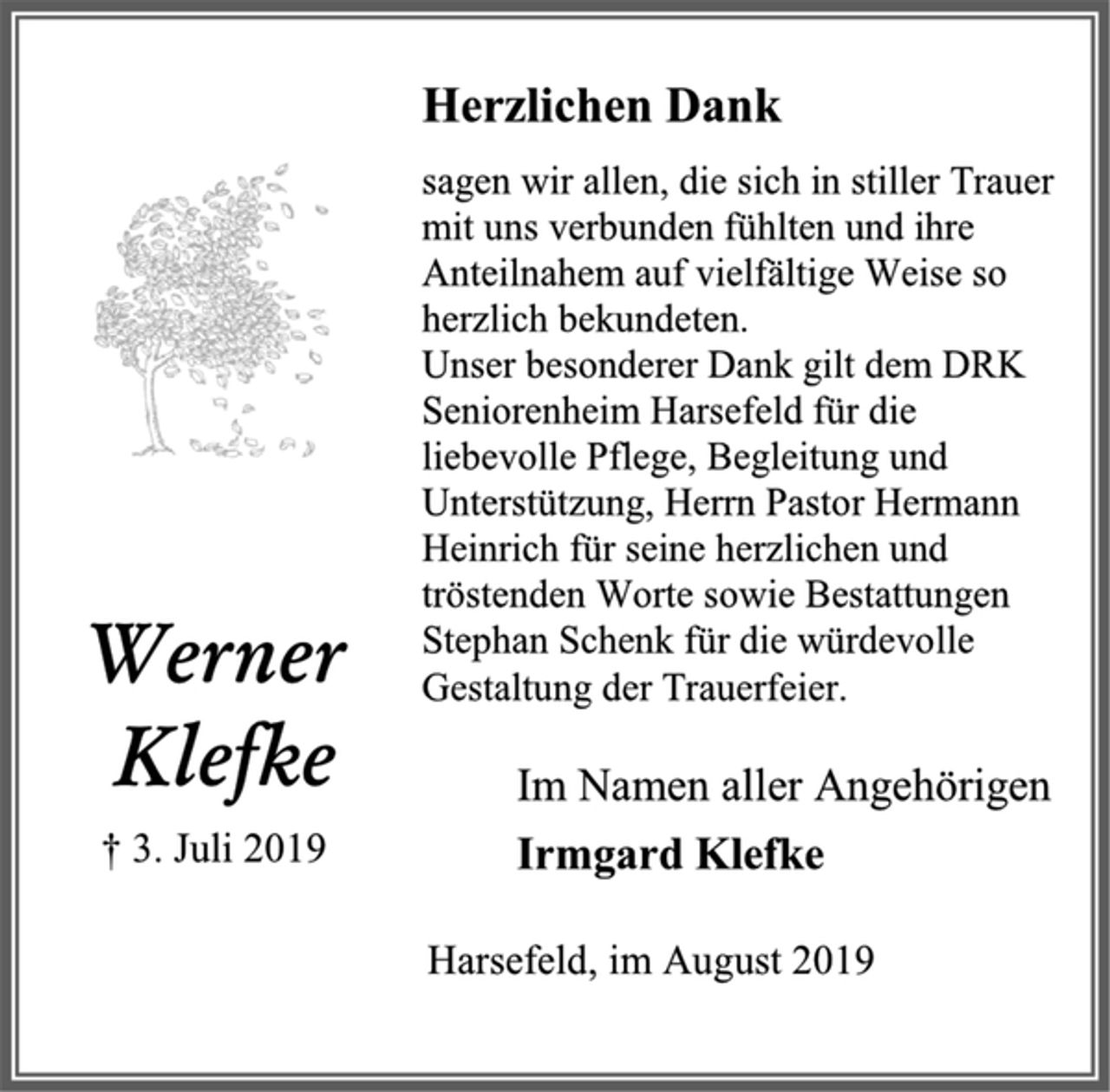 <p>Herzlichen Dank<br />sagen wir allen, die sich in stiller Trauer<br />mit uns verbunden fühlten und ihre<br />Anteilnahem auf vielfältige Weise so<br />herzlich bekundeten.<br />Unser besonderer Dank gilt dem DRK Seniorenheim Harsefeld für die liebevolle Pflege, Begleitung und Unterstützung, Herrn Pastor Hermann Heinrich für seine herzlichen und tröstenden Worte sowie Bestattungen Stephan Schenk für die würdevolle Gestaltung der Trauerfeier.<br />Im Namen aller Angehörigen<br />Irmgard Klefke<br />Harsefeld, im August 2019<br />Werner Klefke<br />† 3. Juli 2019</p>
