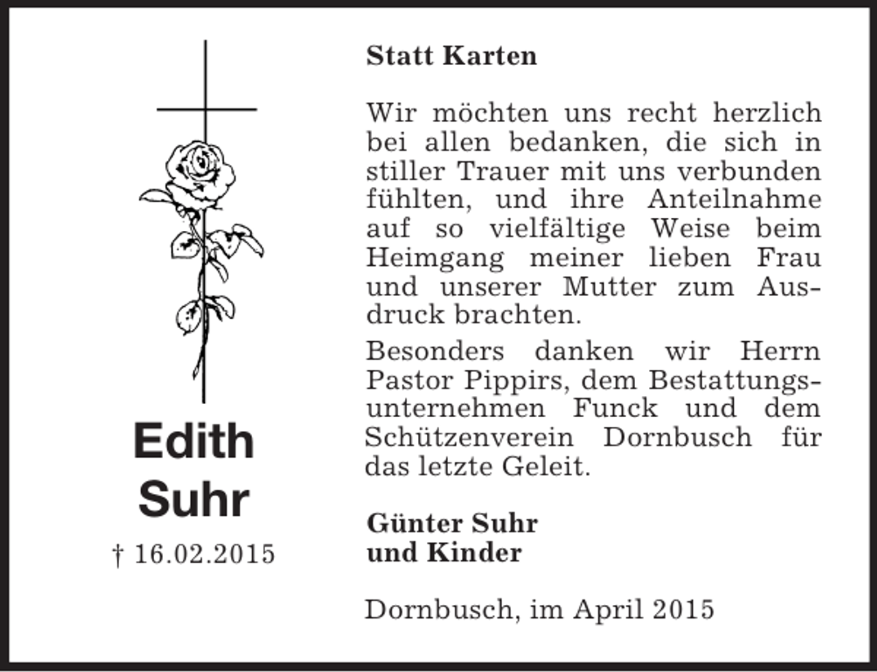 <p>Edith<br />Suhr<br />† 16.02.2015<br />Statt Karten<br />Wir möchten uns recht herzlich bei allen bedanken, die sich in stiller Trauer mit uns verbunden fühlten, und ihre Anteilnahme auf so vielfältige Weise beim Heimgang meiner lieben Frau und unserer Mutter zum Ausdruck brachten.<br />Besonders danken wir Herrn Pastor Pippirs, dem Bestattungsunternehmen Funck und dem Schützenverein Dornbusch für das letzte Geleit.<br />Günter Suhr<br />und Kinder<br />Dornbusch, im April 2015</p>