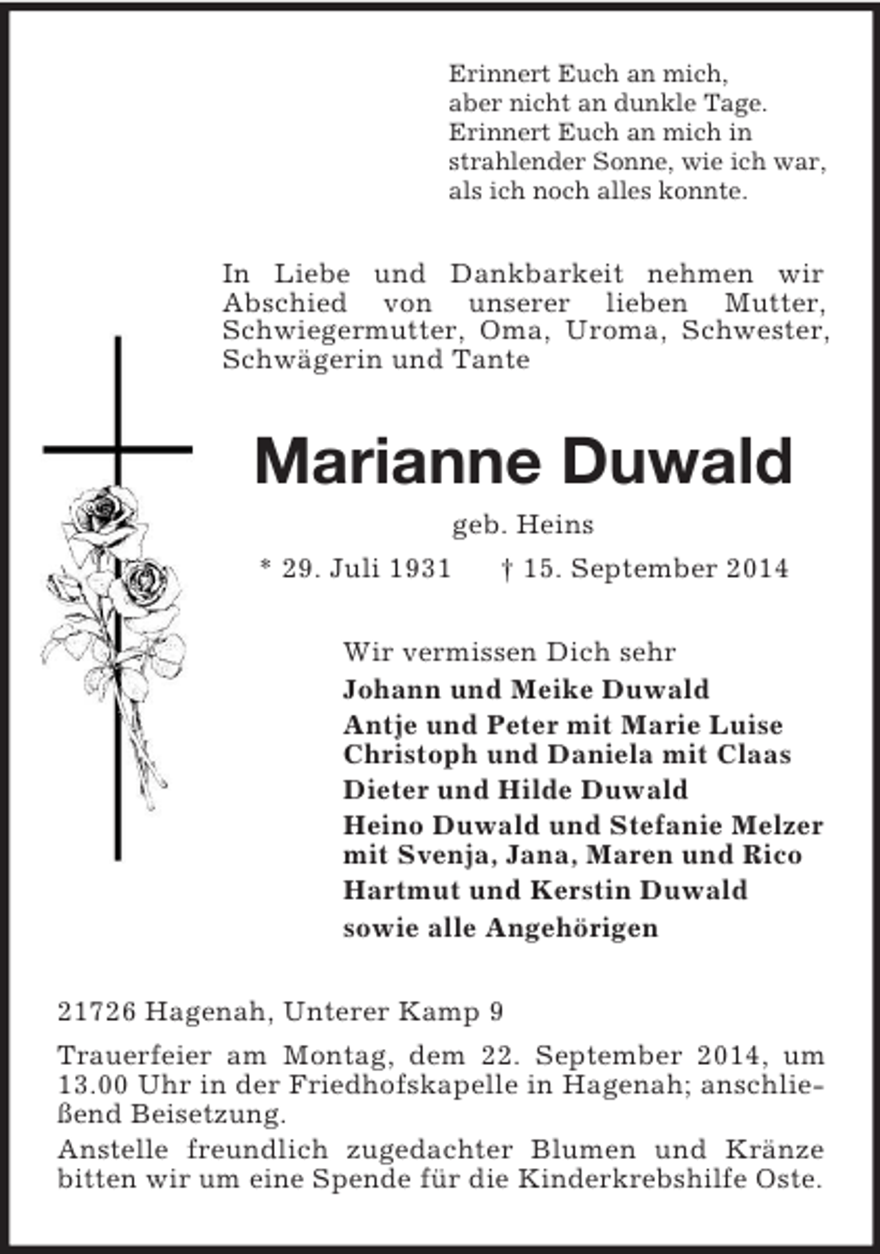 <p>Erinnert Euch an mich,<br />aber nicht an dunkle Tage.<br />Erinnert Euch an mich in<br />strahlender Sonne, wie ich war,<br />als ich noch alles konnte.<br />In Liebe und Dankbarkeit nehmen wir<br />Abschied von unserer lieben Mutter, Schwiegermutter, Oma, Uroma, Schwester, Schwägerin und Tante<br />Marianne Duwald<br />geb. Heins<br />* 29. Juli 1931 † 15. September 2014<br />Wir vermissen Dich sehr<br />Johann und Meike Duwald<br />Antje und Peter mit Marie Luise<br />Christoph und Daniela mit Claas<br />Dieter und Hilde Duwald<br />Heino Duwald und Stefanie Melzer<br />mit Svenja, Jana, Maren und Rico<br />Hartmut und Kerstin Duwald<br />sowie alle Angehörigen<br />21726 Hagenah, Unterer Kamp 9<br />Trauerfeier am Montag, dem 22. September 2014, um 13.00 Uhr in der Friedhofskapelle in Hagenah; anschließend Beisetzung.<br />Anstelle freundlich zugedachter Blumen und Kränze bitten wir um eine Spende für die Kinderkrebshilfe Oste.</p>