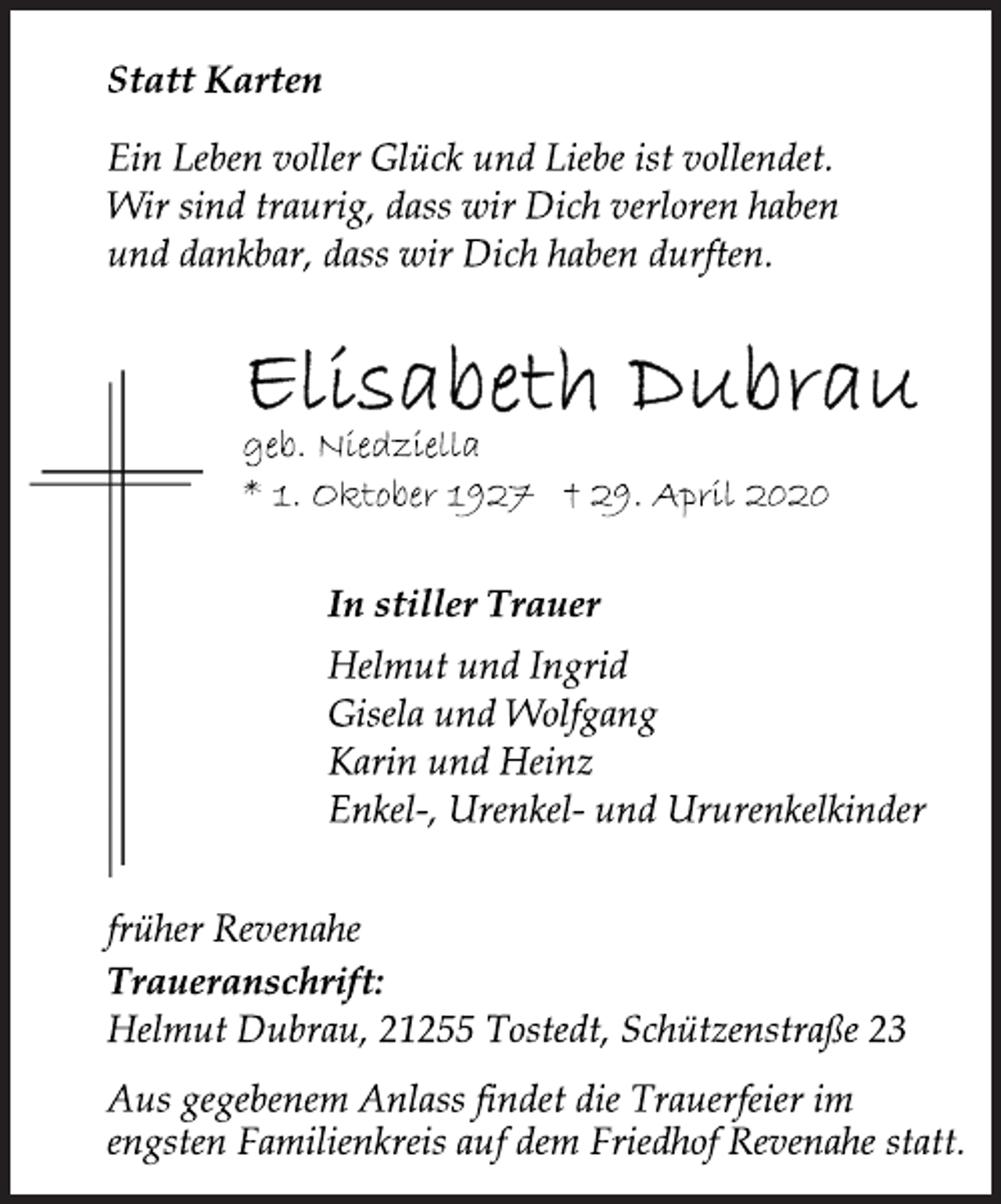 <p>Statt Karten<br />Ein Leben voller Glück und Liebe ist vollendet.<br />Wir sind traurig, dass wir Dich verloren haben<br />und dankbar, dass wir Dich haben durften.<br />Elisabeth Dubrau<br />geb. Niedziella<br />* 1. Oktober 1927 † 29. April 2020<br />In stiller Trauer<br />Helmut und Ingrid<br />Gisela und Wolfgang<br />Karin und Heinz<br />Enkel-, Urenkel- und Ururenkelkinder<br />früher Revenahe<br />Traueranschrift:<br />Helmut Dubrau, 21255 Tostedt, Schützenstraße 23<br />Aus gegebenem Anlass findet die Trauerfeier im<br />engsten Familienkreis auf dem Friedhof Revenahe statt.</p>