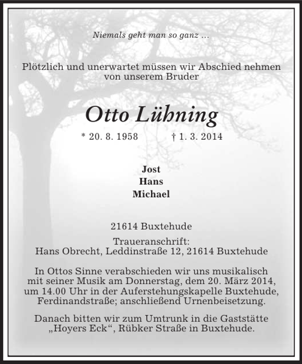 <p>Niemals geht man so ganz …<br />Plötzlich und unerwartet müssen wir Abschied nehmen<br />von unserem Bruder<br />Otto Lühning<br />* 20. 8. 1958 † 1. 3. 2014<br />Jost<br />Hans<br />Michael<br />21614 Buxtehude<br />Traueranschrift:<br />Hans Obrecht, Leddinstraße 12, 21614 Buxtehude<br />In Ottos Sinne verabschieden wir uns musikalisch<br />mit seiner Musik am Donnerstag, dem 20. März 2014, um 14.00 Uhr in der Auferstehungskapelle Buxtehude, Ferdinandstraße; anschließend Urnenbeisetzung.<br />Danach bitten wir zum Umtrunk in die Gaststätte „Hoyers Eck“, Rübker Straße in Buxtehude.</p>