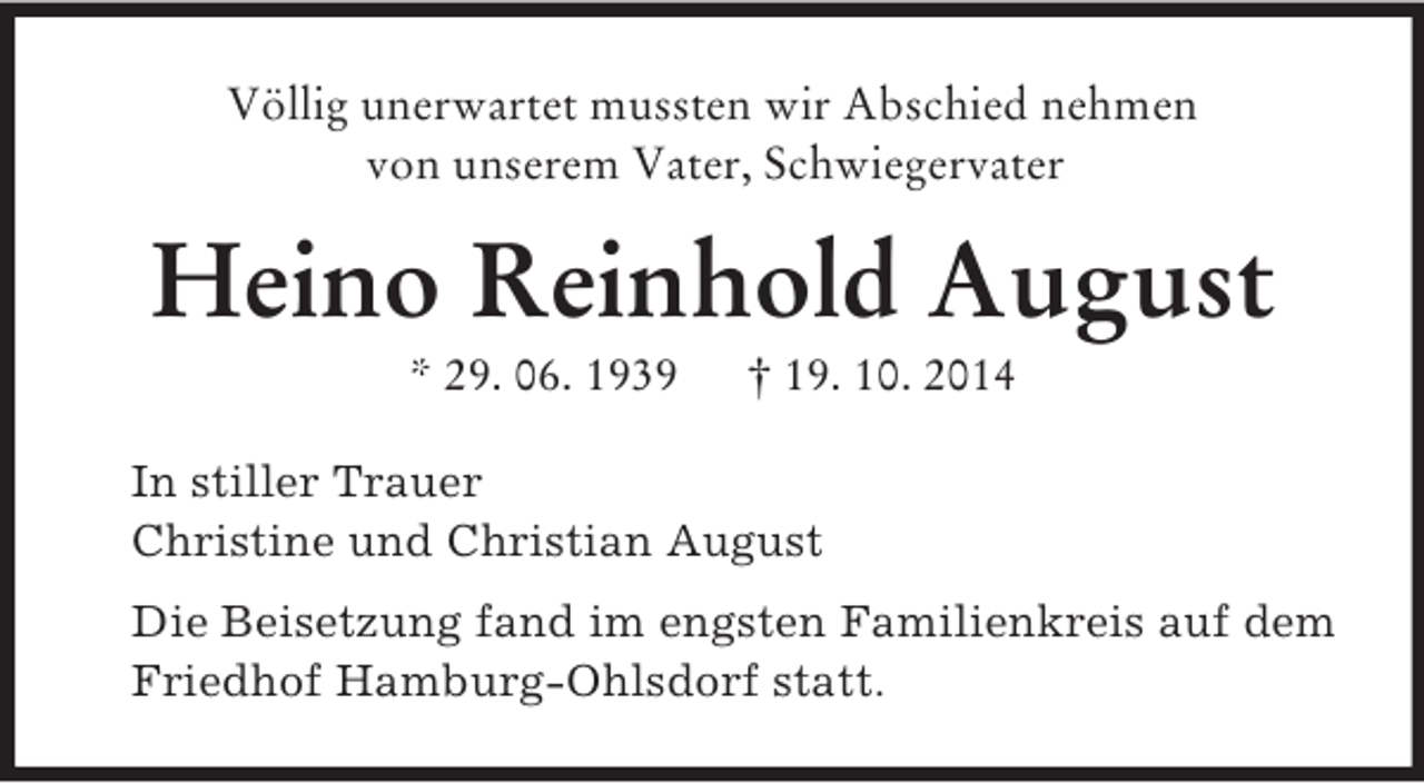 <p>Völlig unerwartet mussten wir Abschied nehmen<br />von unserem Vater, Schwiegervater<br />Heino Reinhold August<br />* 29. 06. 1939 † 19. 10. 2014<br />In stiller Trauer<br />Christine und Christian August<br />Die Beisetzung fand im engsten Familienkreis auf dem Friedhof Hamburg-Ohlsdorf statt.</p>