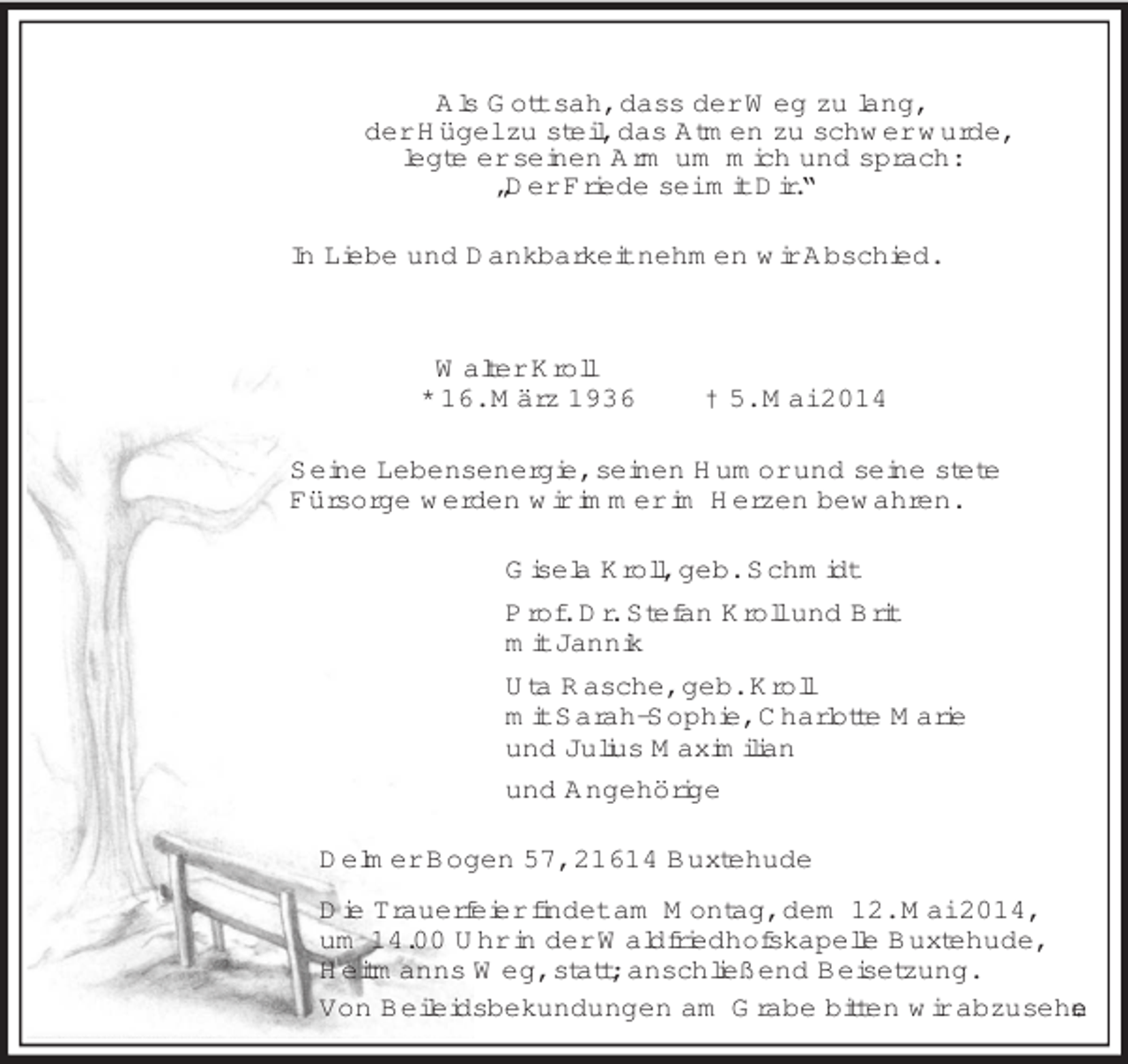 <p>Als Gott sah, dass der Weg zu lang,<br />der Hügel zu steil, das Atmen zu schwer wurde,<br />legte er seinen Arm um mich und sprach:<br />„Der Friede sei mit Dir.“<br />In Liebe und Dankbarkeit nehmen wir Abschied.<br />Walter Kroll<br />* 16. März 1936 † 5. Mai 2014<br />Seine Lebensenergie, seinen Humor und seine stete<br />Fürsorge werden wir immer im Herzen bewahren.<br />Gisela Kroll, geb. Schmidt<br />Prof. Dr. Stefan Kroll und Brit<br />mit Jannik<br />Uta Rasche, geb. Kroll<br />mit Sarah-Sophie, Charlotte Marie<br />und Julius Maximilian<br />und Angehörige<br />Delmer Bogen 57, 21614 Buxtehude<br />Die Trauerfeier findet am Montag, dem 12. Mai 2014,<br />um 14.00 Uhr in der Waldfriedhofskapelle Buxtehude,<br />Heitmanns Weg, statt; anschließend Beisetzung.<br />Von Beileidsbekundungen am Grabe bitten wir abzusehen.</p>