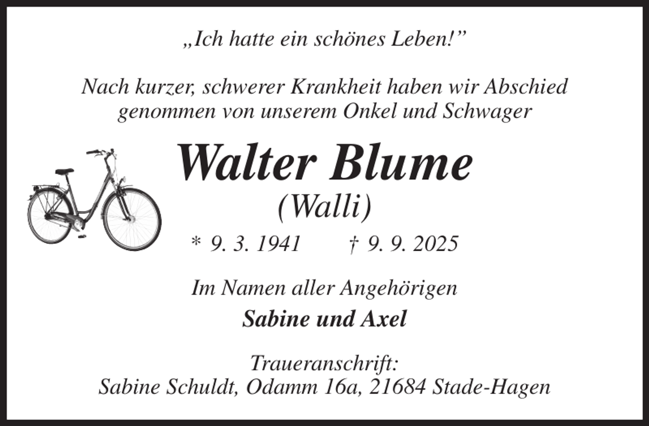 <p>„Ich hatte ein schönes Leben!”</p><p>Nach kurzer, schwerer Krankheit haben wir Abschied<br />genommen von unserem Onkel und Schwager<br />Walter Blume<br />(Walli)<br />* 9. 3. 1941 † 9. 9. 2025<br />Im Namen aller Angehörigen<br />Sabine und Axel<br />Traueranschrift:<br />Sabine Schuldt, Odamm 16a, 21684 Stade-Hagen</p>