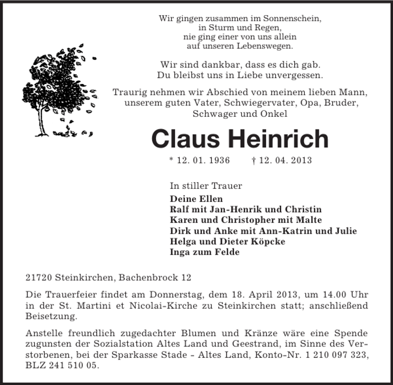 <p>Wir gingen zusammen im Sonnenschein,<br />in Sturm und Regen,<br />nie ging einer von uns allein<br />auf unseren Lebenswegen.<br />Wir sind dankbar, dass es dich gab.<br />Du bleibst uns in Liebe unvergessen.<br />Traurig nehmen wir Abschied von meinem lieben Mann,<br />unserem guten Vater, Schwiegervater, Opa, Bruder, Schwager und Onkel<br />Claus Heinrich<br />* 12. 01. 1936 † 12. 04. 2013<br />In stiller Trauer<br />Deine Ellen<br />Ralf mit Jan-Henrik und Christin<br />Karen und Christopher mit Malte<br />Dirk und Anke mit Ann-Katrin und Julie<br />Helga und Dieter Köpcke<br />Inga zum Felde<br />21720 Steinkirchen, Bachenbrock 12<br />Die Trauerfeier findet am Donnerstag, dem 18. April 2013, um 14.00 Uhr<br />in der St. Martini et Nicolai-Kirche zu Steinkirchen statt; anschließend Beisetzung.<br />Anstelle freundlich zugedachter Blumen und Kränze wäre eine Spende<br />zugunsten der Sozialstation Altes Land und Geestrand, im Sinne des Verstorbenen, bei der Sparkasse Stade - Altes Land, Konto-Nr. 1 210 097 323, BLZ 241 510 05.</p>