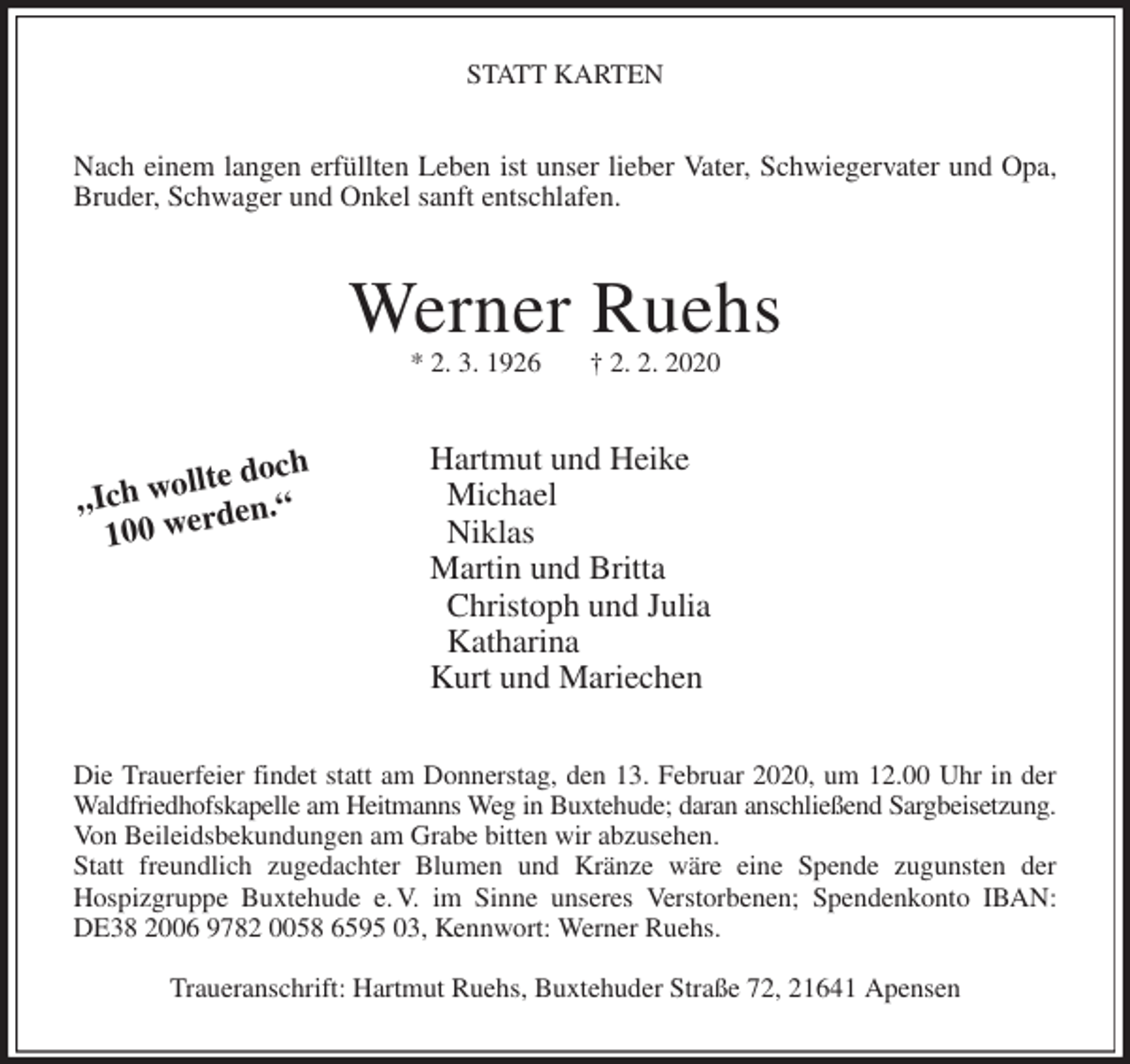 <p>STATT KARTEN<br />Nach einem langen erfüllten Leben ist unser lieber Vater, Schwiegervater und Opa,<br />Bruder, Schwager und Onkel sanft entschlafen.<br />Werner Ruehs<br />* 2. 3. 1926 † 2. 2. 2020<br />Hartmut und Heike<br />Michael<br />Niklas<br />Martin und Britta<br />Christoph und Julia<br />Katharina<br />Kurt und Mariechen<br />Die Trauerfeier findet statt am Donnerstag, den 13. Februar 2020, um 12.00 Uhr in der<br />Waldfriedhofskapelle am Heitmanns Weg in Buxtehude; daran anschließend Sargbeisetzung.<br />Von Beileidsbekundungen am Grabe bitten wir abzusehen.<br />Statt freundlich zugedachter Blumen und Kränze wäre eine Spende zugunsten der<br />Hospizgruppe Buxtehude e. V. im Sinne unseres Verstorbenen; Spendenkonto IBAN:<br />DE38 2006 9782 0058 6595 03, Kennwort: Werner Ruehs.</p>
<p>Traueranschrift: Hartmut Ruehs, Buxtehuder Straße 72, 21641 Apensen<br />„Ich wollte doch<br />100 werden.“</p>