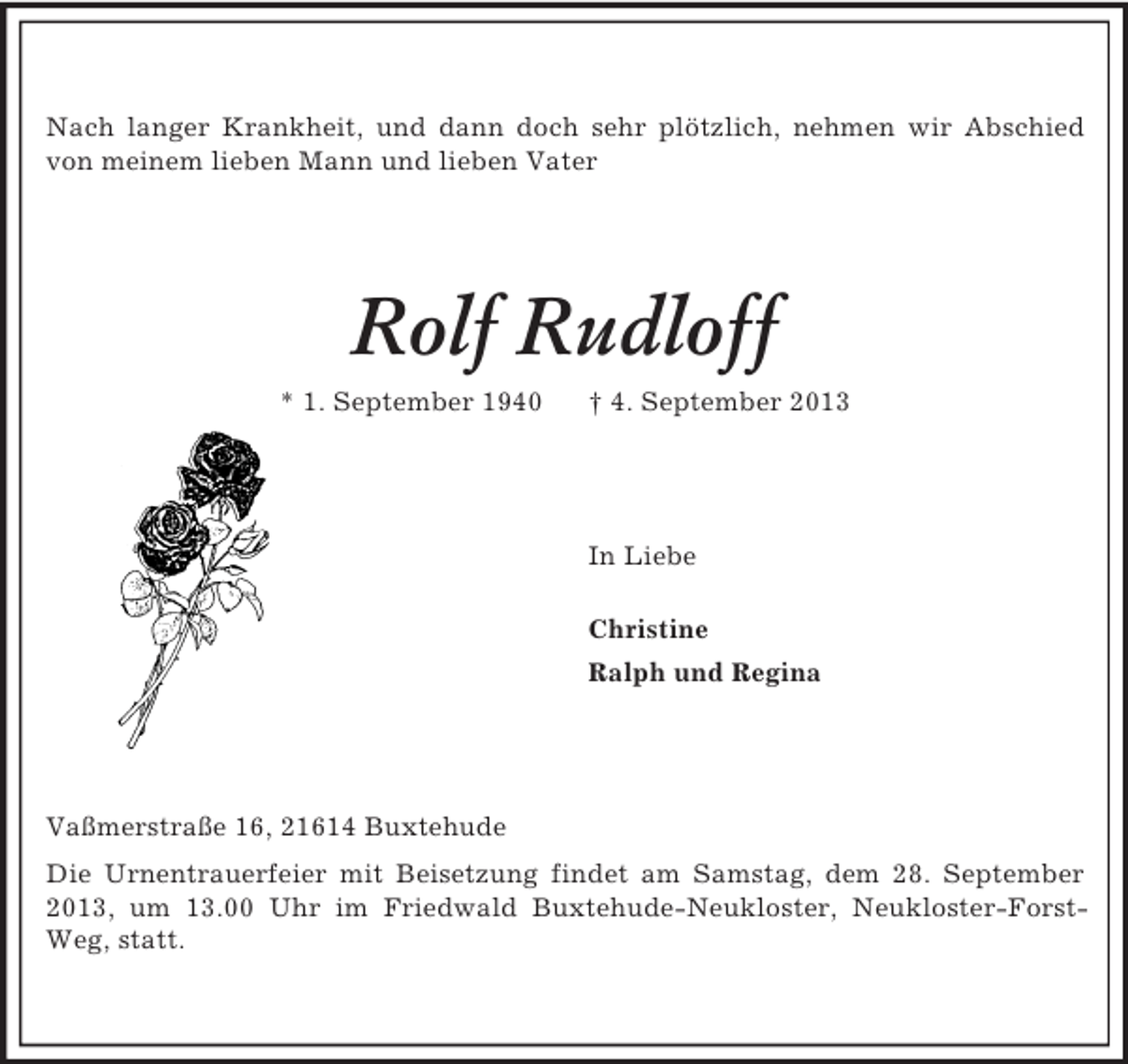 <p>Nach langer Krankheit, und dann doch sehr plötzlich, nehmen wir Abschied von meinem lieben Mann und lieben Vater<br />Rolf Rudloff<br />* 1. September 1940 † 4. September 2013<br />In Liebe</p><p>Christine<br />Ralph und Regina<br />Vaßmerstraße 16, 21614 Buxtehude<br />Die Urnentrauerfeier mit Beisetzung findet am Samstag, dem 28. September 2013, um 13.00 Uhr im Friedwald Buxtehude-Neukloster, Neukloster-Forst-Weg, statt.</p>