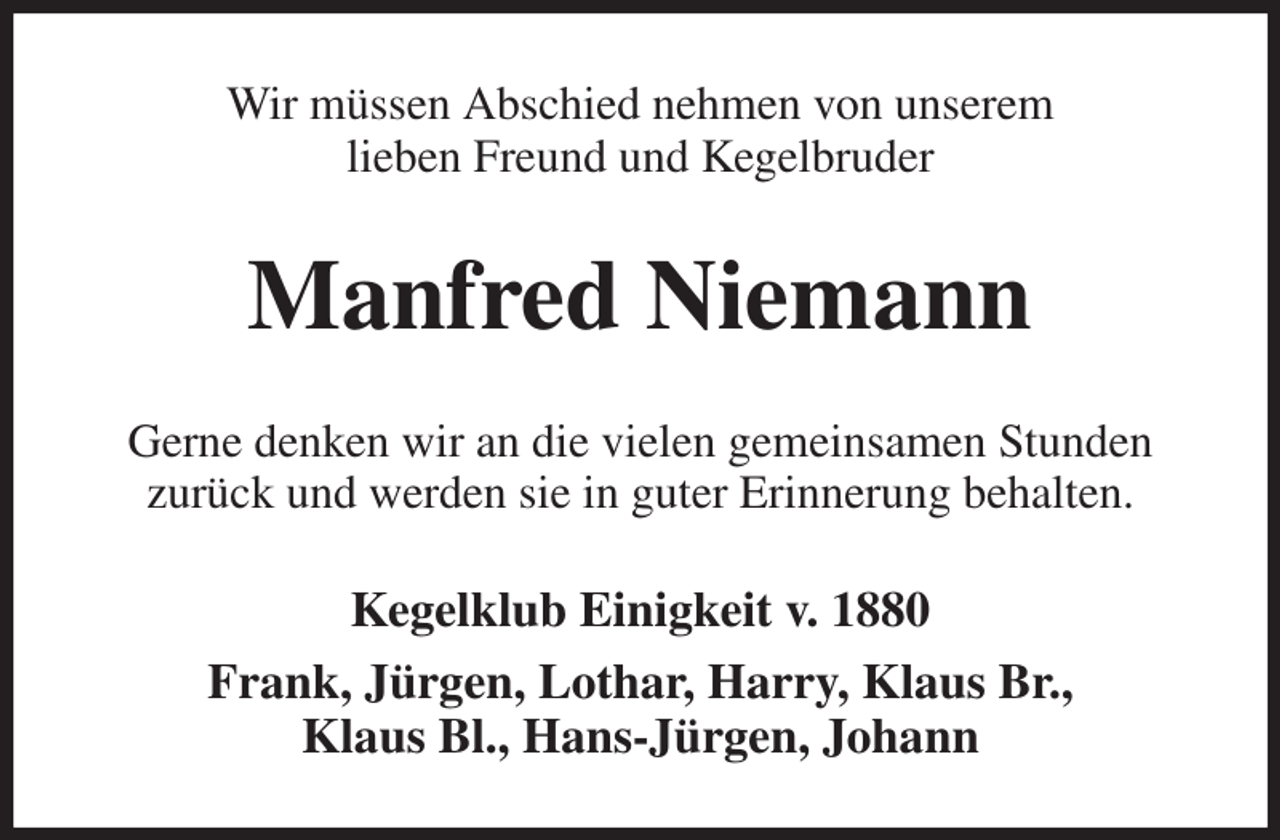 <p>Wir müssen Abschied nehmen von unserem<br />lieben Freund und Kegelbruder<br />Manfred Niemann<br />Gerne denken wir an die vielen gemeinsamen Stunden<br />zurück und werden sie in guter Erinnerung behalten.<br />Kegelklub Einigkeit v. 1880<br />Frank, Jürgen, Lothar, Harry, Klaus Br.,<br />Klaus Bl., Hans-Jürgen, Johann</p>