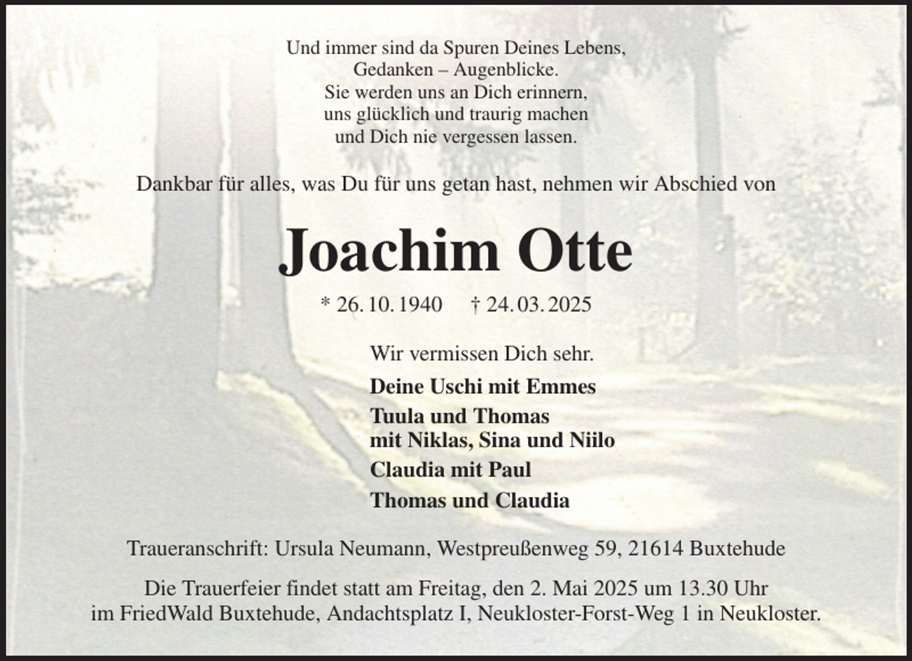 <p>Und immer sind da Spuren Deines Lebens,<br />Gedanken - Augenblicke.<br />Sie werden uns an Dich erinnern,<br />uns glücklich und traurig machen<br />und Dich nie vergessen lassen.<br />Dankbar für alles, was Du für uns getan hast, nehmen wir Abschied von<br />Joachim Otte<br />* 26. 10. 1940 † 24. 03. 2025<br />Wir vermissen Dich sehr.<br />Deine Uschi mit Emmes<br />Tuula und Thomas<br />mit Niklas, Sina und Niilo<br />Claudia mit Paul<br />Thomas und Claudia<br />Traueranschrift: Ursula Neumann, Westpreußenweg 59, 21614 Buxtehude<br />Die Trauerfeier findet statt am Freitag, den 2. Mai 2025 um 13.30 Uhr<br />im FriedWald Buxtehude, Andachtsplatz I, Neukloster-Forst-Weg 1 in Neukloster.</p>